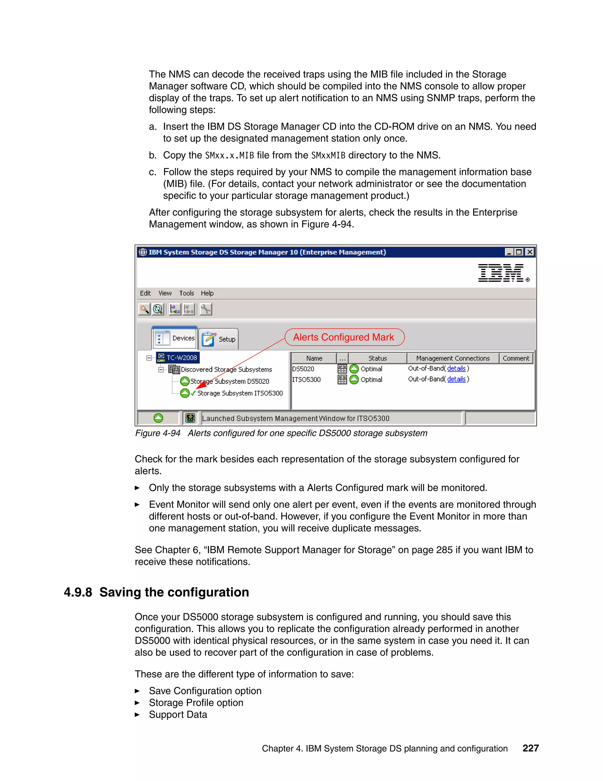 The NMS can decode the received traps using the MIB file included in the Storage
              Manager software CD, which should be compiled into the NMS console to allow proper
              display of the traps. To set up alert notification to an NMS using SNMP traps, perform the
              following steps:
              a. Insert the IBM DS Storage Manager CD into the CD-ROM drive on an NMS. You need
                 to set up the designated management station only once.
              b. Copy the SMxx.x.MIB file from the SMxxMIB directory to the NMS.
              c. Follow the steps required by your NMS to compile the management information base
                 (MIB) file. (For details, contact your network administrator or see the documentation
                 specific to your particular storage management product.)
              After configuring the storage subsystem for alerts, check the results in the Enterprise
              Management window, as shown in Figure 4-94.




                                                 Alerts Configured Mark




           Figure 4-94 Alerts configured for one specific DS5000 storage subsystem

           Check for the mark besides each representation of the storage subsystem configured for
           alerts.
              Only the storage subsystems with a Alerts Configured mark will be monitored.
              Event Monitor will send only one alert per event, even if the events are monitored through
              different hosts or out-of-band. However, if you configure the Event Monitor in more than
              one management station, you will receive duplicate messages.

           See Chapter 6, “IBM Remote Support Manager for Storage” on page 285 if you want IBM to
           receive these notifications.


4.9.8 Saving the configuration
           Once your DS5000 storage subsystem is configured and running, you should save this
           configuration. This allows you to replicate the configuration already performed in another
           DS5000 with identical physical resources, or in the same system in case you need it. It can
           also be used to recover part of the configuration in case of problems.

           These are the different type of information to save:
              Save Configuration option
              Storage Profile option
              Support Data


                                          Chapter 4. IBM System Storage DS planning and configuration   227
 