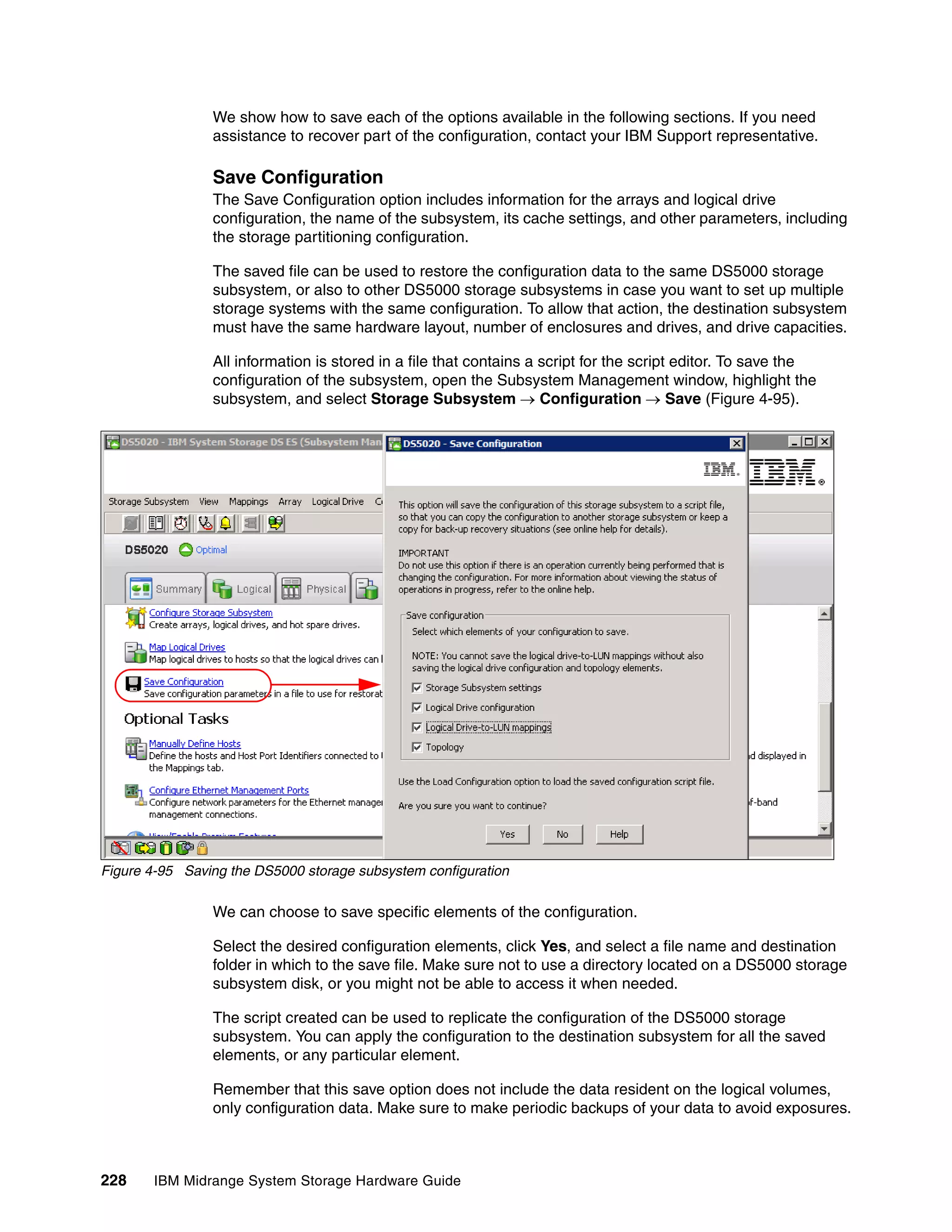 We show how to save each of the options available in the following sections. If you need
                assistance to recover part of the configuration, contact your IBM Support representative.

                Save Configuration
                The Save Configuration option includes information for the arrays and logical drive
                configuration, the name of the subsystem, its cache settings, and other parameters, including
                the storage partitioning configuration.

                The saved file can be used to restore the configuration data to the same DS5000 storage
                subsystem, or also to other DS5000 storage subsystems in case you want to set up multiple
                storage systems with the same configuration. To allow that action, the destination subsystem
                must have the same hardware layout, number of enclosures and drives, and drive capacities.

                All information is stored in a file that contains a script for the script editor. To save the
                configuration of the subsystem, open the Subsystem Management window, highlight the
                subsystem, and select Storage Subsystem  Configuration  Save (Figure 4-95).




Figure 4-95 Saving the DS5000 storage subsystem configuration

                We can choose to save specific elements of the configuration.

                Select the desired configuration elements, click Yes, and select a file name and destination
                folder in which to the save file. Make sure not to use a directory located on a DS5000 storage
                subsystem disk, or you might not be able to access it when needed.

                The script created can be used to replicate the configuration of the DS5000 storage
                subsystem. You can apply the configuration to the destination subsystem for all the saved
                elements, or any particular element.

                Remember that this save option does not include the data resident on the logical volumes,
                only configuration data. Make sure to make periodic backups of your data to avoid exposures.



228    IBM Midrange System Storage Hardware Guide
 