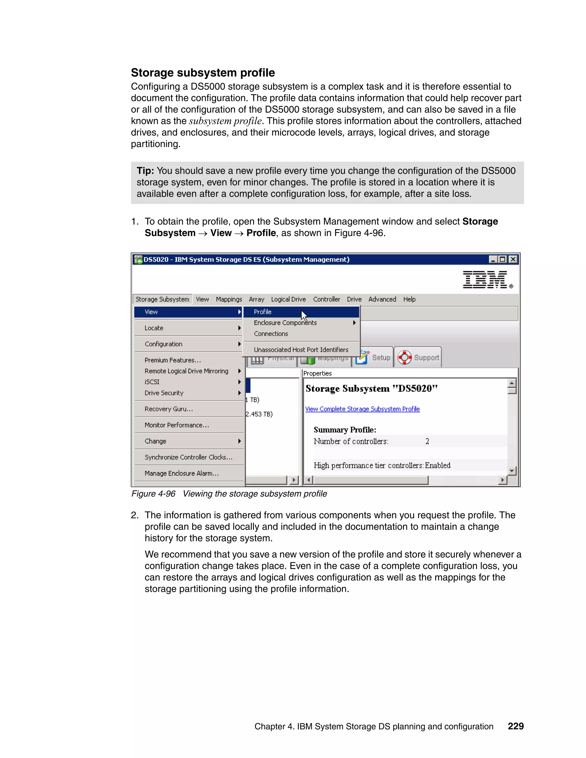Storage subsystem profile
Configuring a DS5000 storage subsystem is a complex task and it is therefore essential to
document the configuration. The profile data contains information that could help recover part
or all of the configuration of the DS5000 storage subsystem, and can also be saved in a file
known as the subsystem profile. This profile stores information about the controllers, attached
drives, and enclosures, and their microcode levels, arrays, logical drives, and storage
partitioning.

 Tip: You should save a new profile every time you change the configuration of the DS5000
 storage system, even for minor changes. The profile is stored in a location where it is
 available even after a complete configuration loss, for example, after a site loss.

1. To obtain the profile, open the Subsystem Management window and select Storage
   Subsystem  View  Profile, as shown in Figure 4-96.




Figure 4-96 Viewing the storage subsystem profile

2. The information is gathered from various components when you request the profile. The
   profile can be saved locally and included in the documentation to maintain a change
   history for the storage system.
   We recommend that you save a new version of the profile and store it securely whenever a
   configuration change takes place. Even in the case of a complete configuration loss, you
   can restore the arrays and logical drives configuration as well as the mappings for the
   storage partitioning using the profile information.




                              Chapter 4. IBM System Storage DS planning and configuration   229
 
