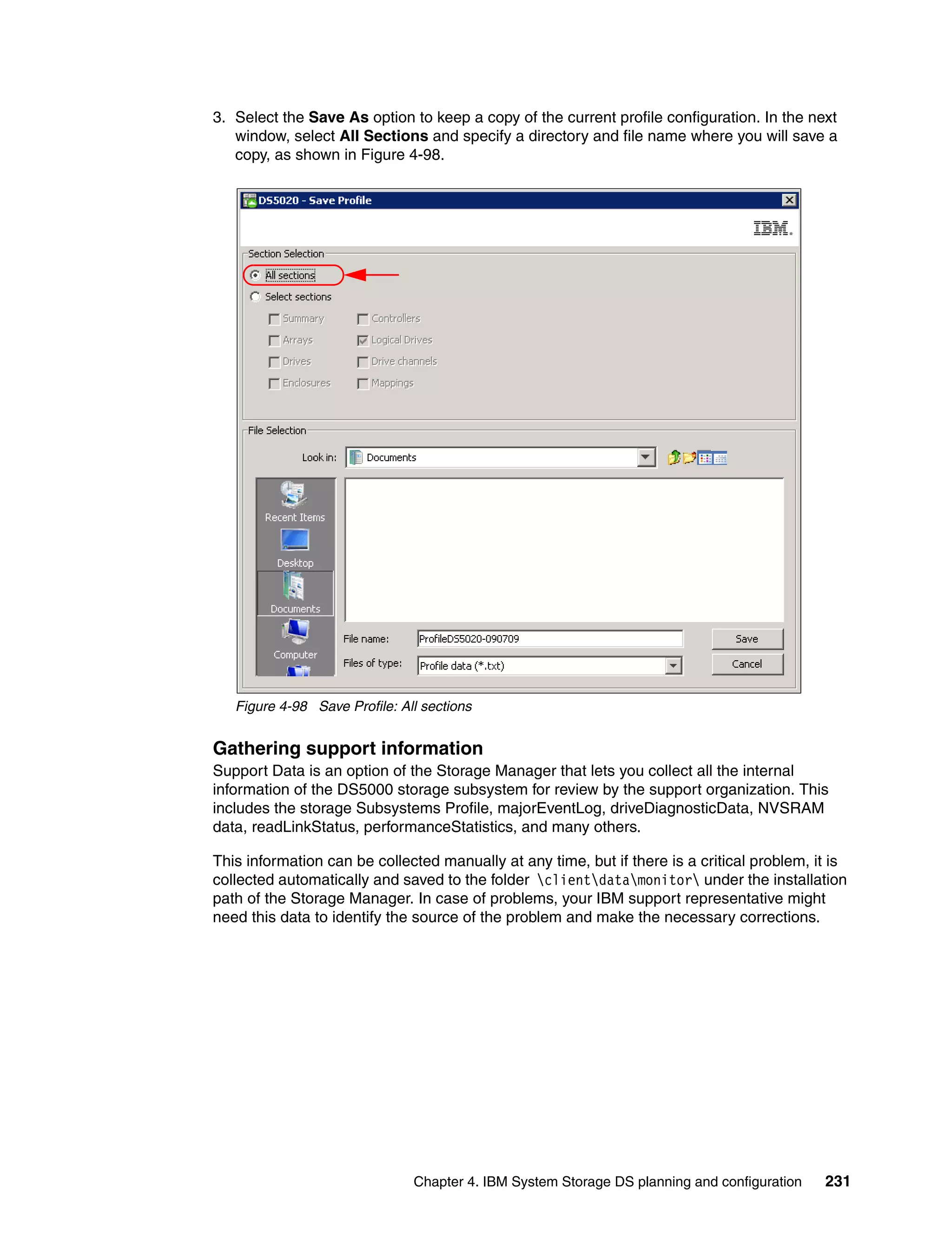 3. Select the Save As option to keep a copy of the current profile configuration. In the next
   window, select All Sections and specify a directory and file name where you will save a
   copy, as shown in Figure 4-98.




   Figure 4-98 Save Profile: All sections


Gathering support information
Support Data is an option of the Storage Manager that lets you collect all the internal
information of the DS5000 storage subsystem for review by the support organization. This
includes the storage Subsystems Profile, majorEventLog, driveDiagnosticData, NVSRAM
data, readLinkStatus, performanceStatistics, and many others.

This information can be collected manually at any time, but if there is a critical problem, it is
collected automatically and saved to the folder clientdatamonitor under the installation
path of the Storage Manager. In case of problems, your IBM support representative might
need this data to identify the source of the problem and make the necessary corrections.




                               Chapter 4. IBM System Storage DS planning and configuration   231
 