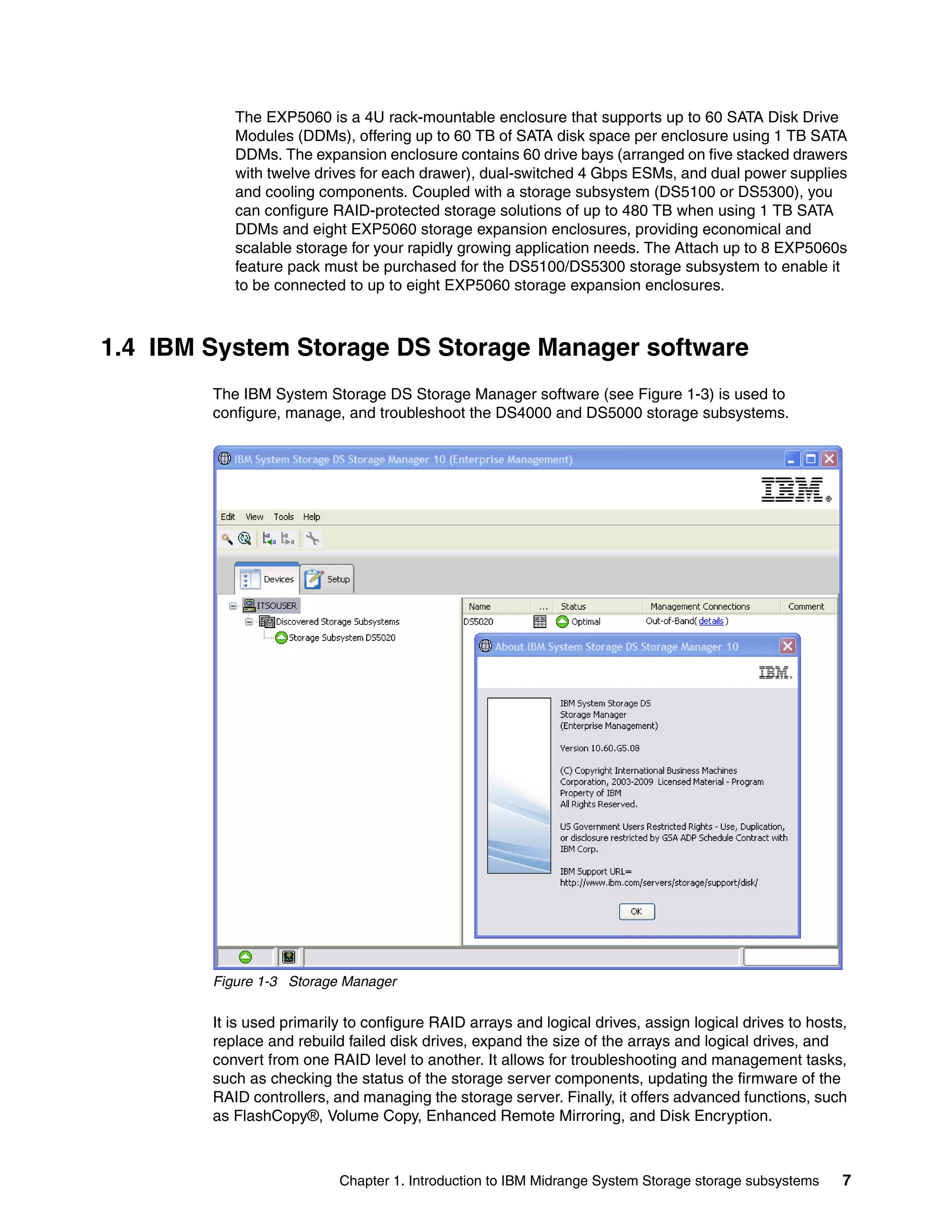 The EXP5060 is a 4U rack-mountable enclosure that supports up to 60 SATA Disk Drive
           Modules (DDMs), offering up to 60 TB of SATA disk space per enclosure using 1 TB SATA
           DDMs. The expansion enclosure contains 60 drive bays (arranged on five stacked drawers
           with twelve drives for each drawer), dual-switched 4 Gbps ESMs, and dual power supplies
           and cooling components. Coupled with a storage subsystem (DS5100 or DS5300), you
           can configure RAID-protected storage solutions of up to 480 TB when using 1 TB SATA
           DDMs and eight EXP5060 storage expansion enclosures, providing economical and
           scalable storage for your rapidly growing application needs. The Attach up to 8 EXP5060s
           feature pack must be purchased for the DS5100/DS5300 storage subsystem to enable it
           to be connected to up to eight EXP5060 storage expansion enclosures.



1.4 IBM System Storage DS Storage Manager software
        The IBM System Storage DS Storage Manager software (see Figure 1-3) is used to
        configure, manage, and troubleshoot the DS4000 and DS5000 storage subsystems.




        Figure 1-3 Storage Manager

        It is used primarily to configure RAID arrays and logical drives, assign logical drives to hosts,
        replace and rebuild failed disk drives, expand the size of the arrays and logical drives, and
        convert from one RAID level to another. It allows for troubleshooting and management tasks,
        such as checking the status of the storage server components, updating the firmware of the
        RAID controllers, and managing the storage server. Finally, it offers advanced functions, such
        as FlashCopy®, Volume Copy, Enhanced Remote Mirroring, and Disk Encryption.



                           Chapter 1. Introduction to IBM Midrange System Storage storage subsystems    7
 