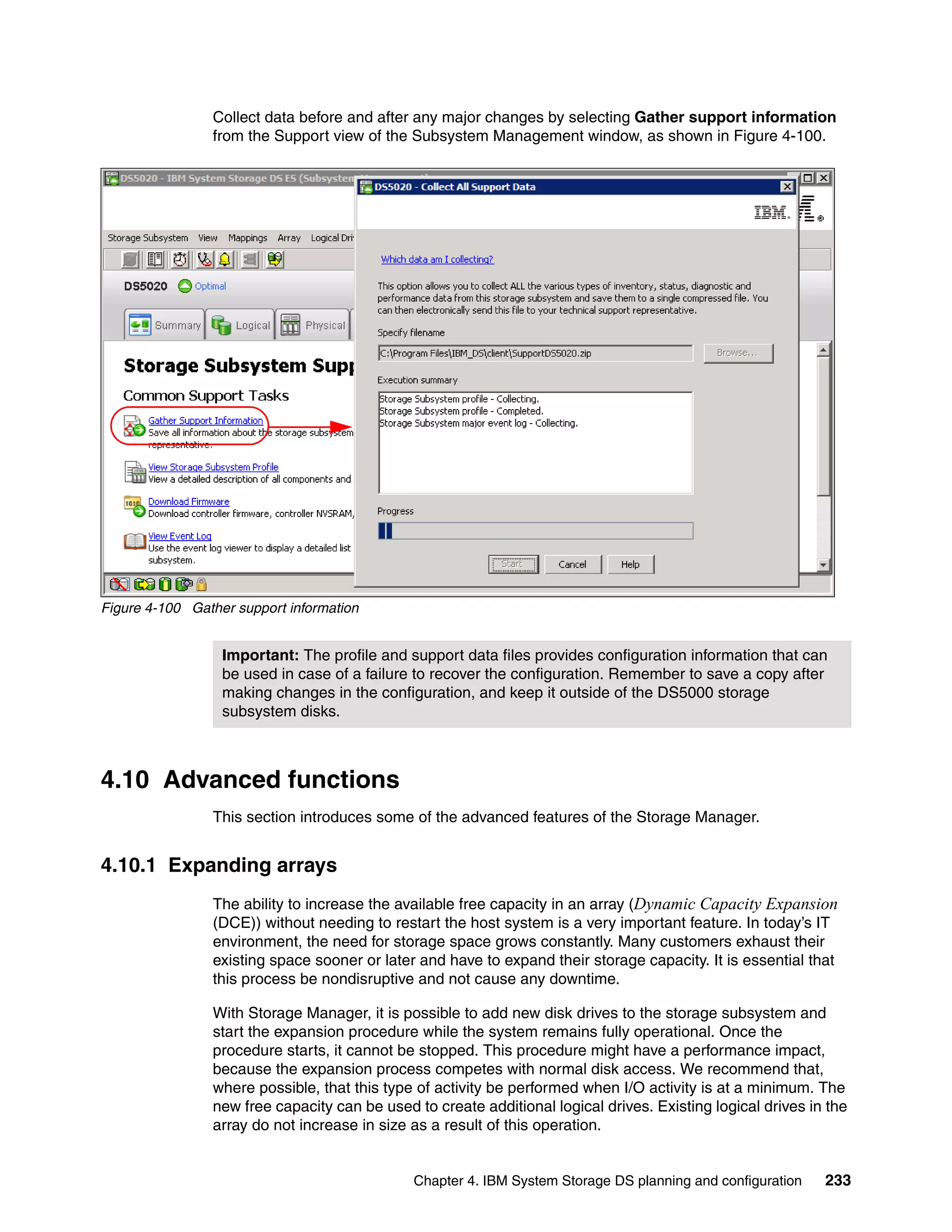 Collect data before and after any major changes by selecting Gather support information
                from the Support view of the Subsystem Management window, as shown in Figure 4-100.




Figure 4-100 Gather support information


                  Important: The profile and support data files provides configuration information that can
                  be used in case of a failure to recover the configuration. Remember to save a copy after
                  making changes in the configuration, and keep it outside of the DS5000 storage
                  subsystem disks.



4.10 Advanced functions
                This section introduces some of the advanced features of the Storage Manager.


4.10.1 Expanding arrays
                The ability to increase the available free capacity in an array (Dynamic Capacity Expansion
                (DCE)) without needing to restart the host system is a very important feature. In today’s IT
                environment, the need for storage space grows constantly. Many customers exhaust their
                existing space sooner or later and have to expand their storage capacity. It is essential that
                this process be nondisruptive and not cause any downtime.

                With Storage Manager, it is possible to add new disk drives to the storage subsystem and
                start the expansion procedure while the system remains fully operational. Once the
                procedure starts, it cannot be stopped. This procedure might have a performance impact,
                because the expansion process competes with normal disk access. We recommend that,
                where possible, that this type of activity be performed when I/O activity is at a minimum. The
                new free capacity can be used to create additional logical drives. Existing logical drives in the
                array do not increase in size as a result of this operation.


                                              Chapter 4. IBM System Storage DS planning and configuration    233
 