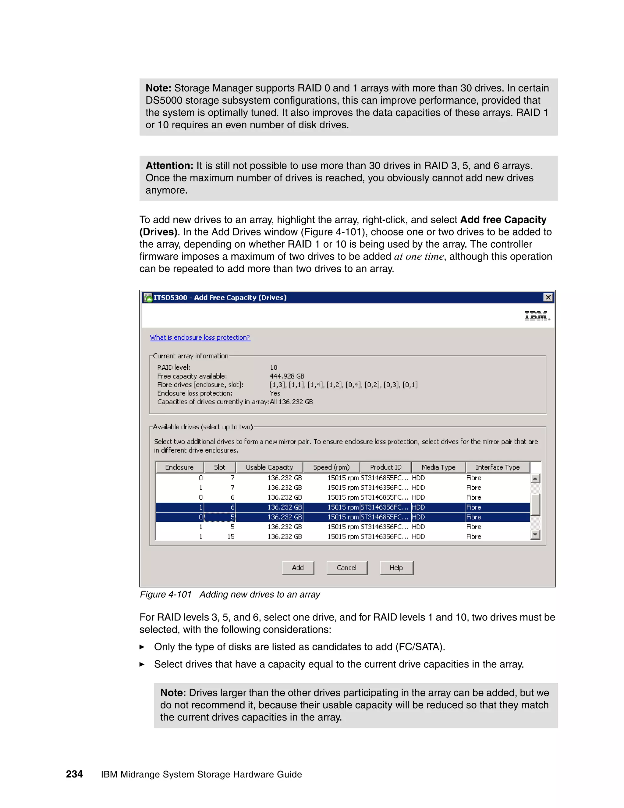 Note: Storage Manager supports RAID 0 and 1 arrays with more than 30 drives. In certain
               DS5000 storage subsystem configurations, this can improve performance, provided that
               the system is optimally tuned. It also improves the data capacities of these arrays. RAID 1
               or 10 requires an even number of disk drives.



               Attention: It is still not possible to use more than 30 drives in RAID 3, 5, and 6 arrays.
               Once the maximum number of drives is reached, you obviously cannot add new drives
               anymore.

              To add new drives to an array, highlight the array, right-click, and select Add free Capacity
              (Drives). In the Add Drives window (Figure 4-101), choose one or two drives to be added to
              the array, depending on whether RAID 1 or 10 is being used by the array. The controller
              firmware imposes a maximum of two drives to be added at one time, although this operation
              can be repeated to add more than two drives to an array.




              Figure 4-101 Adding new drives to an array

              For RAID levels 3, 5, and 6, select one drive, and for RAID levels 1 and 10, two drives must be
              selected, with the following considerations:
                 Only the type of disks are listed as candidates to add (FC/SATA).
                 Select drives that have a capacity equal to the current drive capacities in the array.

                  Note: Drives larger than the other drives participating in the array can be added, but we
                  do not recommend it, because their usable capacity will be reduced so that they match
                  the current drives capacities in the array.




234   IBM Midrange System Storage Hardware Guide
 