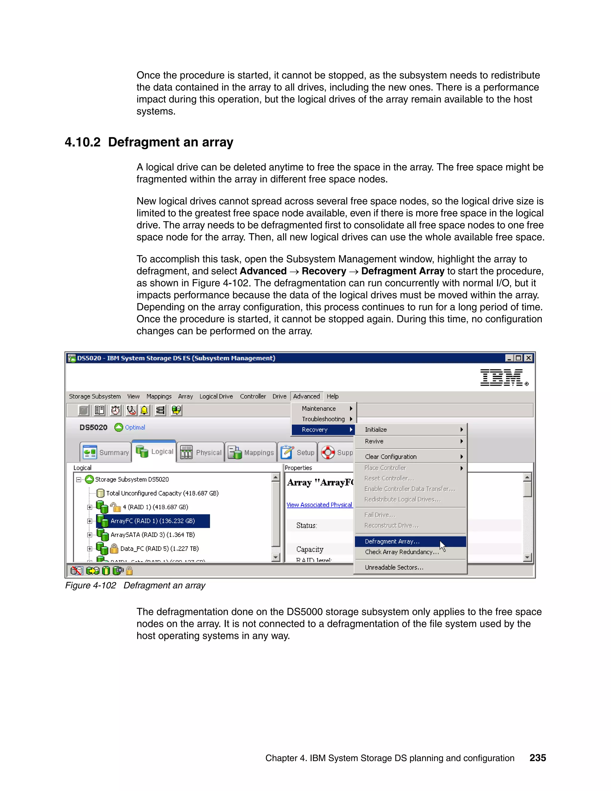 Once the procedure is started, it cannot be stopped, as the subsystem needs to redistribute
                the data contained in the array to all drives, including the new ones. There is a performance
                impact during this operation, but the logical drives of the array remain available to the host
                systems.


4.10.2 Defragment an array
                A logical drive can be deleted anytime to free the space in the array. The free space might be
                fragmented within the array in different free space nodes.

                New logical drives cannot spread across several free space nodes, so the logical drive size is
                limited to the greatest free space node available, even if there is more free space in the logical
                drive. The array needs to be defragmented first to consolidate all free space nodes to one free
                space node for the array. Then, all new logical drives can use the whole available free space.

                To accomplish this task, open the Subsystem Management window, highlight the array to
                defragment, and select Advanced  Recovery  Defragment Array to start the procedure,
                as shown in Figure 4-102. The defragmentation can run concurrently with normal I/O, but it
                impacts performance because the data of the logical drives must be moved within the array.
                Depending on the array configuration, this process continues to run for a long period of time.
                Once the procedure is started, it cannot be stopped again. During this time, no configuration
                changes can be performed on the array.




Figure 4-102 Defragment an array

                The defragmentation done on the DS5000 storage subsystem only applies to the free space
                nodes on the array. It is not connected to a defragmentation of the file system used by the
                host operating systems in any way.




                                              Chapter 4. IBM System Storage DS planning and configuration     235
 