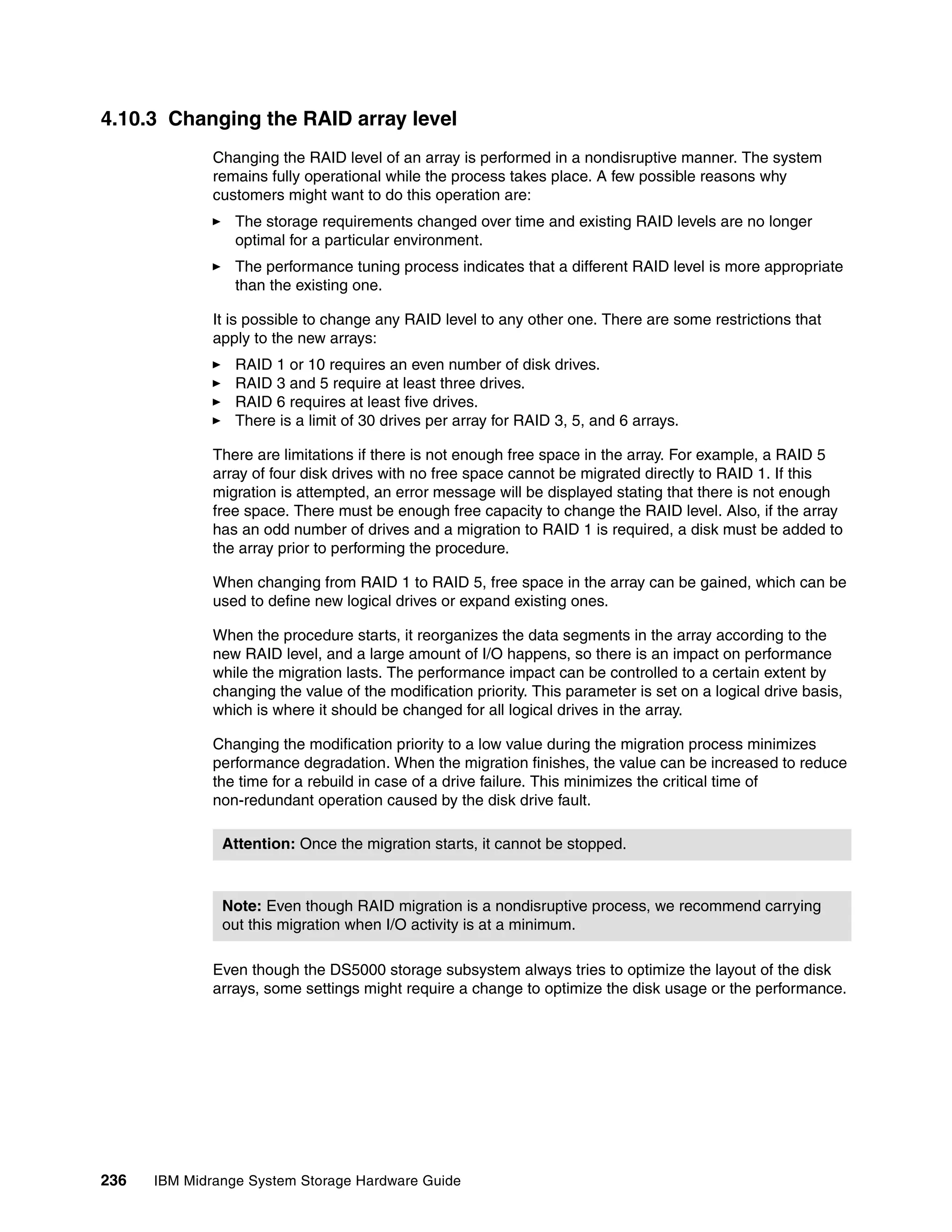 4.10.3 Changing the RAID array level
              Changing the RAID level of an array is performed in a nondisruptive manner. The system
              remains fully operational while the process takes place. A few possible reasons why
              customers might want to do this operation are:
                 The storage requirements changed over time and existing RAID levels are no longer
                 optimal for a particular environment.
                 The performance tuning process indicates that a different RAID level is more appropriate
                 than the existing one.

              It is possible to change any RAID level to any other one. There are some restrictions that
              apply to the new arrays:
                 RAID 1 or 10 requires an even number of disk drives.
                 RAID 3 and 5 require at least three drives.
                 RAID 6 requires at least five drives.
                 There is a limit of 30 drives per array for RAID 3, 5, and 6 arrays.

              There are limitations if there is not enough free space in the array. For example, a RAID 5
              array of four disk drives with no free space cannot be migrated directly to RAID 1. If this
              migration is attempted, an error message will be displayed stating that there is not enough
              free space. There must be enough free capacity to change the RAID level. Also, if the array
              has an odd number of drives and a migration to RAID 1 is required, a disk must be added to
              the array prior to performing the procedure.

              When changing from RAID 1 to RAID 5, free space in the array can be gained, which can be
              used to define new logical drives or expand existing ones.

              When the procedure starts, it reorganizes the data segments in the array according to the
              new RAID level, and a large amount of I/O happens, so there is an impact on performance
              while the migration lasts. The performance impact can be controlled to a certain extent by
              changing the value of the modification priority. This parameter is set on a logical drive basis,
              which is where it should be changed for all logical drives in the array.

              Changing the modification priority to a low value during the migration process minimizes
              performance degradation. When the migration finishes, the value can be increased to reduce
              the time for a rebuild in case of a drive failure. This minimizes the critical time of
              non-redundant operation caused by the disk drive fault.

               Attention: Once the migration starts, it cannot be stopped.



               Note: Even though RAID migration is a nondisruptive process, we recommend carrying
               out this migration when I/O activity is at a minimum.

              Even though the DS5000 storage subsystem always tries to optimize the layout of the disk
              arrays, some settings might require a change to optimize the disk usage or the performance.




236   IBM Midrange System Storage Hardware Guide
 