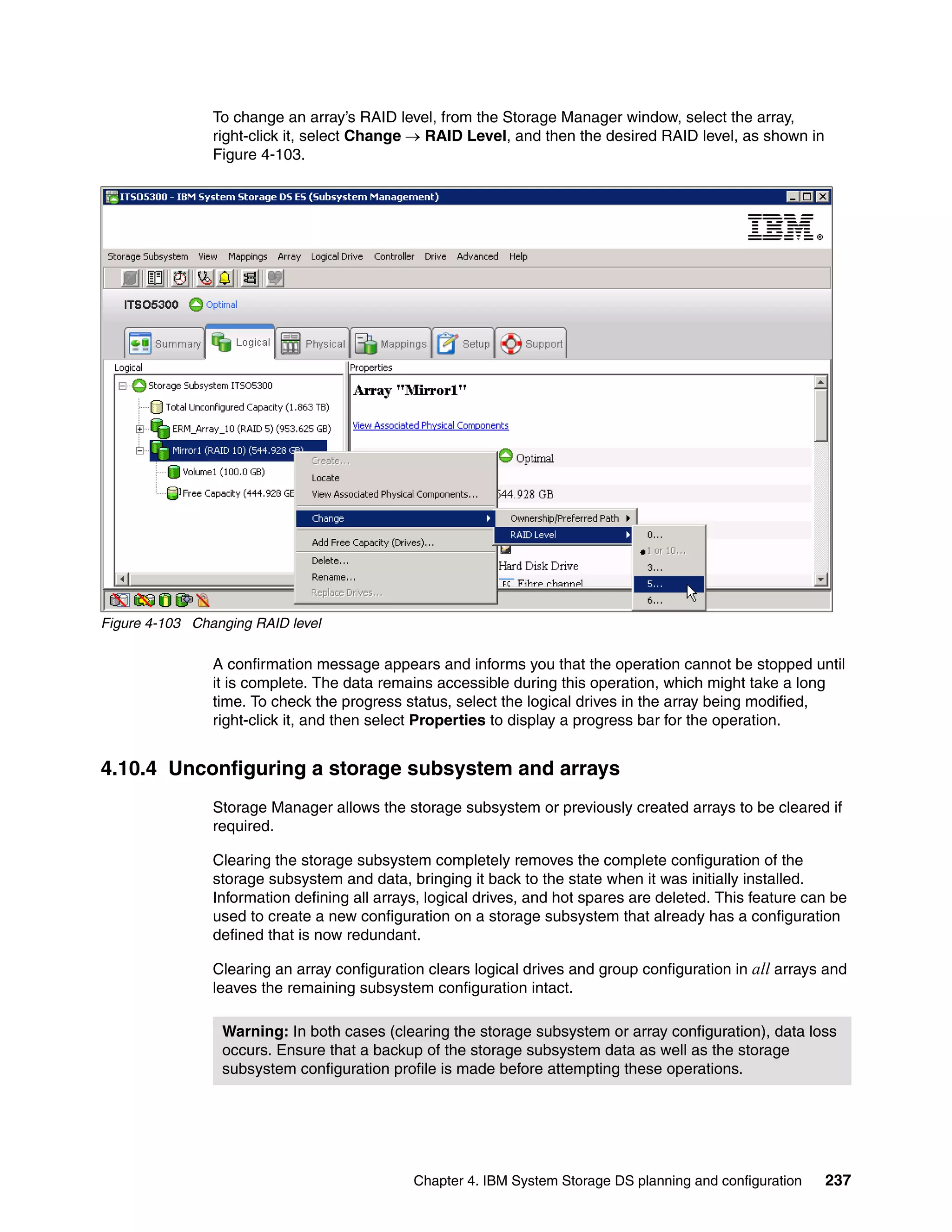 To change an array’s RAID level, from the Storage Manager window, select the array,
                right-click it, select Change  RAID Level, and then the desired RAID level, as shown in
                Figure 4-103.




Figure 4-103 Changing RAID level

                A confirmation message appears and informs you that the operation cannot be stopped until
                it is complete. The data remains accessible during this operation, which might take a long
                time. To check the progress status, select the logical drives in the array being modified,
                right-click it, and then select Properties to display a progress bar for the operation.


4.10.4 Unconfiguring a storage subsystem and arrays
                Storage Manager allows the storage subsystem or previously created arrays to be cleared if
                required.

                Clearing the storage subsystem completely removes the complete configuration of the
                storage subsystem and data, bringing it back to the state when it was initially installed.
                Information defining all arrays, logical drives, and hot spares are deleted. This feature can be
                used to create a new configuration on a storage subsystem that already has a configuration
                defined that is now redundant.

                Clearing an array configuration clears logical drives and group configuration in all arrays and
                leaves the remaining subsystem configuration intact.

                 Warning: In both cases (clearing the storage subsystem or array configuration), data loss
                 occurs. Ensure that a backup of the storage subsystem data as well as the storage
                 subsystem configuration profile is made before attempting these operations.




                                              Chapter 4. IBM System Storage DS planning and configuration   237
 