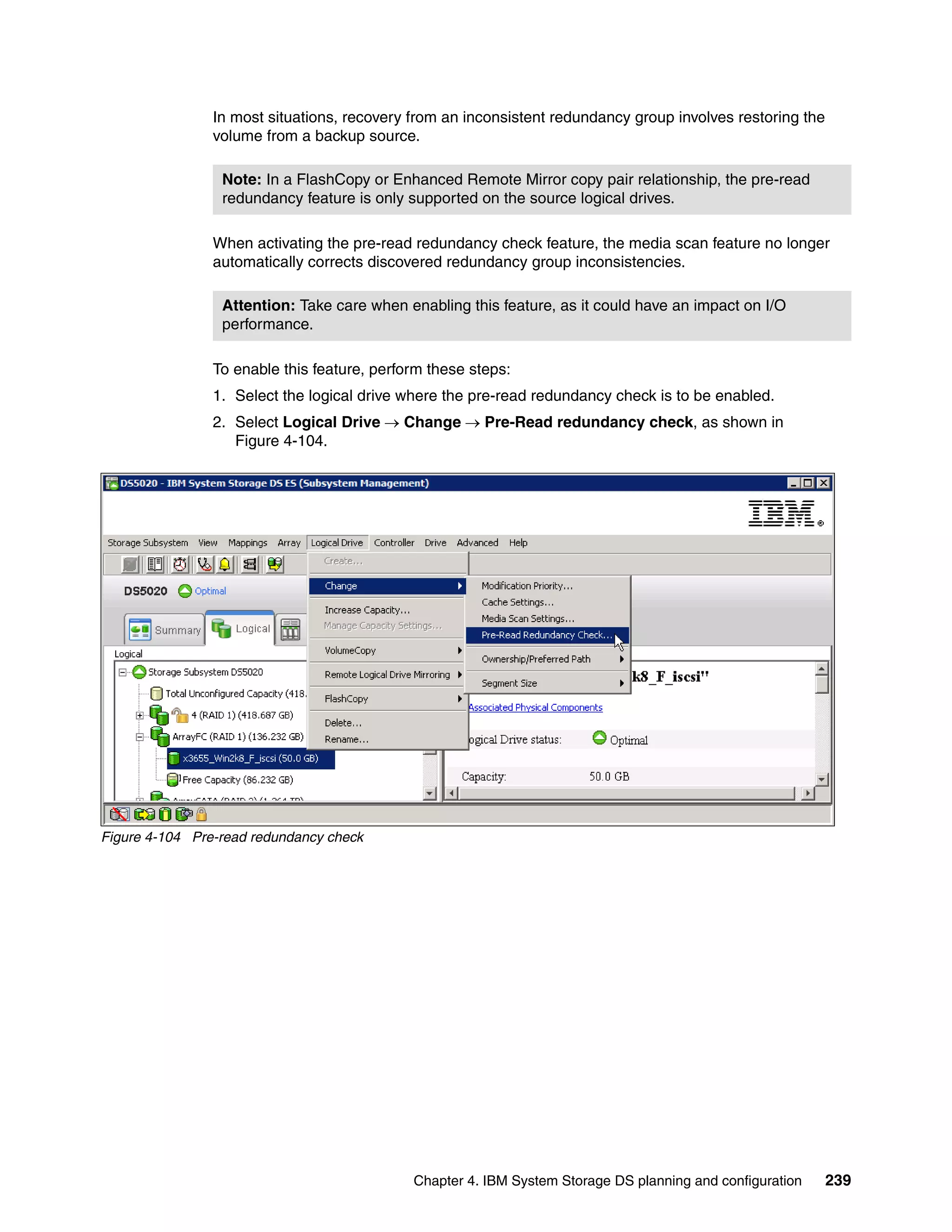 In most situations, recovery from an inconsistent redundancy group involves restoring the
                volume from a backup source.

                 Note: In a FlashCopy or Enhanced Remote Mirror copy pair relationship, the pre-read
                 redundancy feature is only supported on the source logical drives.

                When activating the pre-read redundancy check feature, the media scan feature no longer
                automatically corrects discovered redundancy group inconsistencies.

                 Attention: Take care when enabling this feature, as it could have an impact on I/O
                 performance.

                To enable this feature, perform these steps:
                1. Select the logical drive where the pre-read redundancy check is to be enabled.
                2. Select Logical Drive  Change  Pre-Read redundancy check, as shown in
                   Figure 4-104.




Figure 4-104 Pre-read redundancy check




                                             Chapter 4. IBM System Storage DS planning and configuration    239
 
