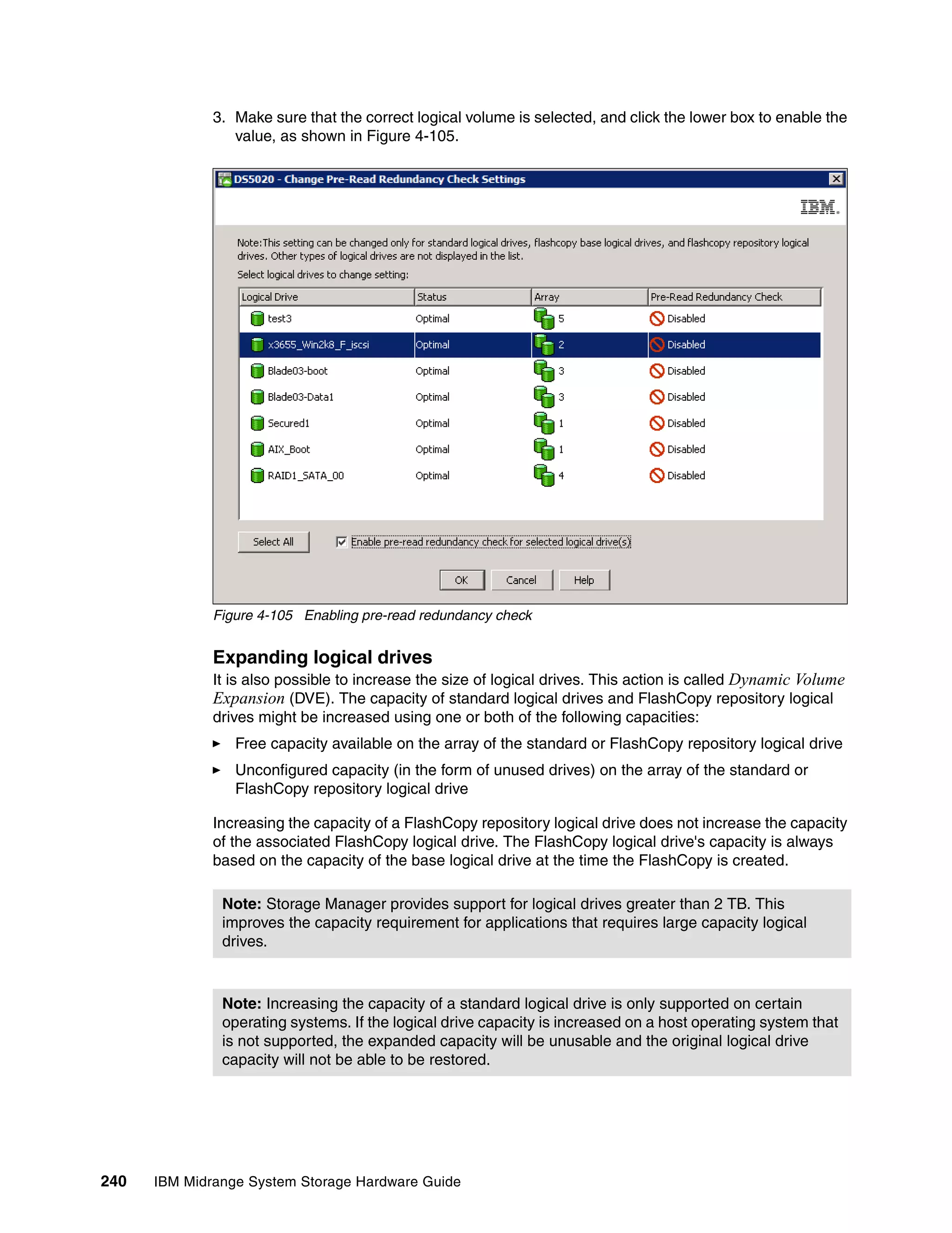 3. Make sure that the correct logical volume is selected, and click the lower box to enable the
                 value, as shown in Figure 4-105.




              Figure 4-105 Enabling pre-read redundancy check


              Expanding logical drives
              It is also possible to increase the size of logical drives. This action is called Dynamic Volume
              Expansion (DVE). The capacity of standard logical drives and FlashCopy repository logical
              drives might be increased using one or both of the following capacities:
                 Free capacity available on the array of the standard or FlashCopy repository logical drive
                 Unconfigured capacity (in the form of unused drives) on the array of the standard or
                 FlashCopy repository logical drive

              Increasing the capacity of a FlashCopy repository logical drive does not increase the capacity
              of the associated FlashCopy logical drive. The FlashCopy logical drive's capacity is always
              based on the capacity of the base logical drive at the time the FlashCopy is created.

               Note: Storage Manager provides support for logical drives greater than 2 TB. This
               improves the capacity requirement for applications that requires large capacity logical
               drives.



               Note: Increasing the capacity of a standard logical drive is only supported on certain
               operating systems. If the logical drive capacity is increased on a host operating system that
               is not supported, the expanded capacity will be unusable and the original logical drive
               capacity will not be able to be restored.




240   IBM Midrange System Storage Hardware Guide
 