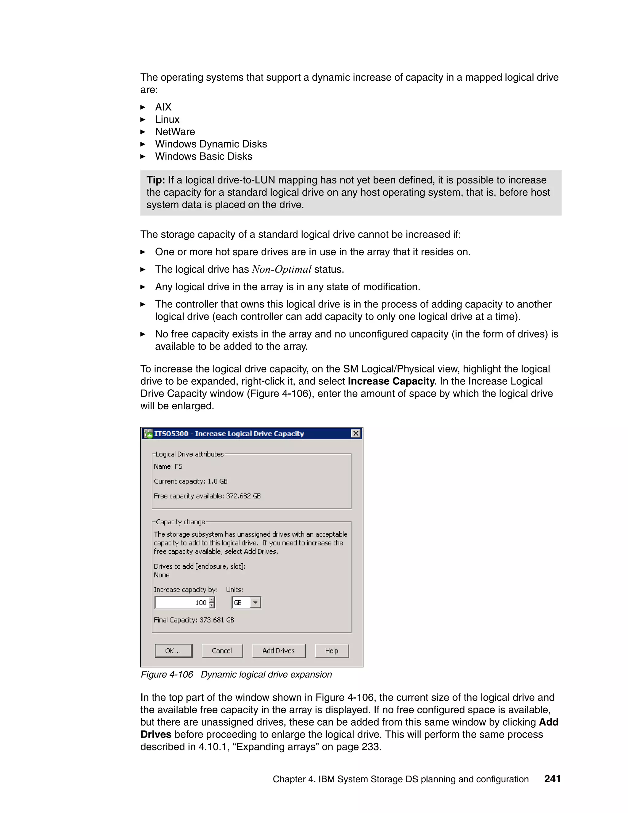The operating systems that support a dynamic increase of capacity in a mapped logical drive
are:
   AIX
   Linux
   NetWare
   Windows Dynamic Disks
   Windows Basic Disks

 Tip: If a logical drive-to-LUN mapping has not yet been defined, it is possible to increase
 the capacity for a standard logical drive on any host operating system, that is, before host
 system data is placed on the drive.

The storage capacity of a standard logical drive cannot be increased if:
   One or more hot spare drives are in use in the array that it resides on.
   The logical drive has Non-Optimal status.
   Any logical drive in the array is in any state of modification.
   The controller that owns this logical drive is in the process of adding capacity to another
   logical drive (each controller can add capacity to only one logical drive at a time).
   No free capacity exists in the array and no unconfigured capacity (in the form of drives) is
   available to be added to the array.

To increase the logical drive capacity, on the SM Logical/Physical view, highlight the logical
drive to be expanded, right-click it, and select Increase Capacity. In the Increase Logical
Drive Capacity window (Figure 4-106), enter the amount of space by which the logical drive
will be enlarged.




Figure 4-106 Dynamic logical drive expansion

In the top part of the window shown in Figure 4-106, the current size of the logical drive and
the available free capacity in the array is displayed. If no free configured space is available,
but there are unassigned drives, these can be added from this same window by clicking Add
Drives before proceeding to enlarge the logical drive. This will perform the same process
described in 4.10.1, “Expanding arrays” on page 233.


                              Chapter 4. IBM System Storage DS planning and configuration   241
 