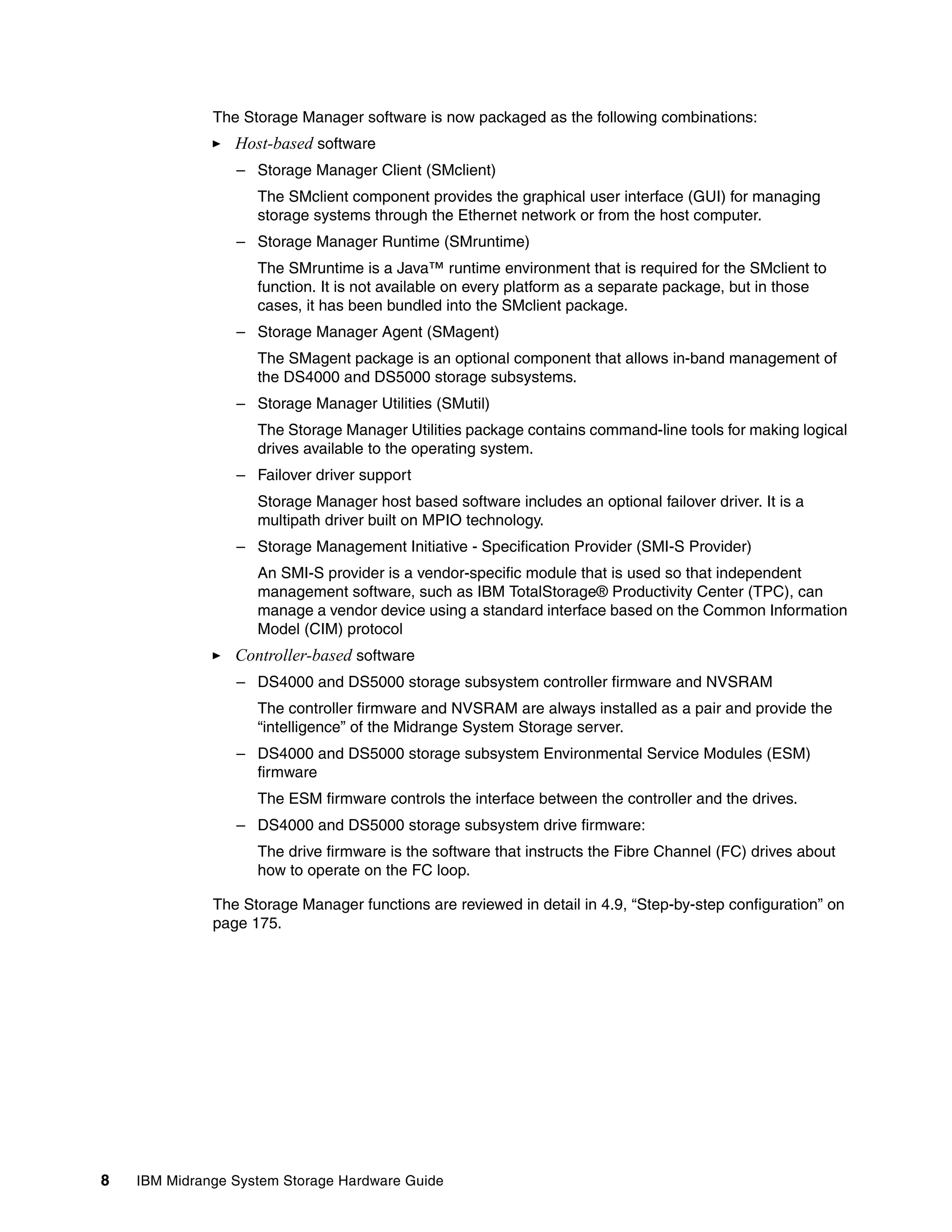 The Storage Manager software is now packaged as the following combinations:
                 Host-based software
                 – Storage Manager Client (SMclient)
                    The SMclient component provides the graphical user interface (GUI) for managing
                    storage systems through the Ethernet network or from the host computer.
                 – Storage Manager Runtime (SMruntime)
                    The SMruntime is a Java™ runtime environment that is required for the SMclient to
                    function. It is not available on every platform as a separate package, but in those
                    cases, it has been bundled into the SMclient package.
                 – Storage Manager Agent (SMagent)
                    The SMagent package is an optional component that allows in-band management of
                    the DS4000 and DS5000 storage subsystems.
                 – Storage Manager Utilities (SMutil)
                    The Storage Manager Utilities package contains command-line tools for making logical
                    drives available to the operating system.
                 – Failover driver support
                    Storage Manager host based software includes an optional failover driver. It is a
                    multipath driver built on MPIO technology.
                 – Storage Management Initiative - Specification Provider (SMI-S Provider)
                    An SMI-S provider is a vendor-specific module that is used so that independent
                    management software, such as IBM TotalStorage® Productivity Center (TPC), can
                    manage a vendor device using a standard interface based on the Common Information
                    Model (CIM) protocol
                 Controller-based software
                 – DS4000 and DS5000 storage subsystem controller firmware and NVSRAM
                    The controller firmware and NVSRAM are always installed as a pair and provide the
                    “intelligence” of the Midrange System Storage server.
                 – DS4000 and DS5000 storage subsystem Environmental Service Modules (ESM)
                   firmware
                    The ESM firmware controls the interface between the controller and the drives.
                 – DS4000 and DS5000 storage subsystem drive firmware:
                    The drive firmware is the software that instructs the Fibre Channel (FC) drives about
                    how to operate on the FC loop.

              The Storage Manager functions are reviewed in detail in 4.9, “Step-by-step configuration” on
              page 175.




8   IBM Midrange System Storage Hardware Guide
 