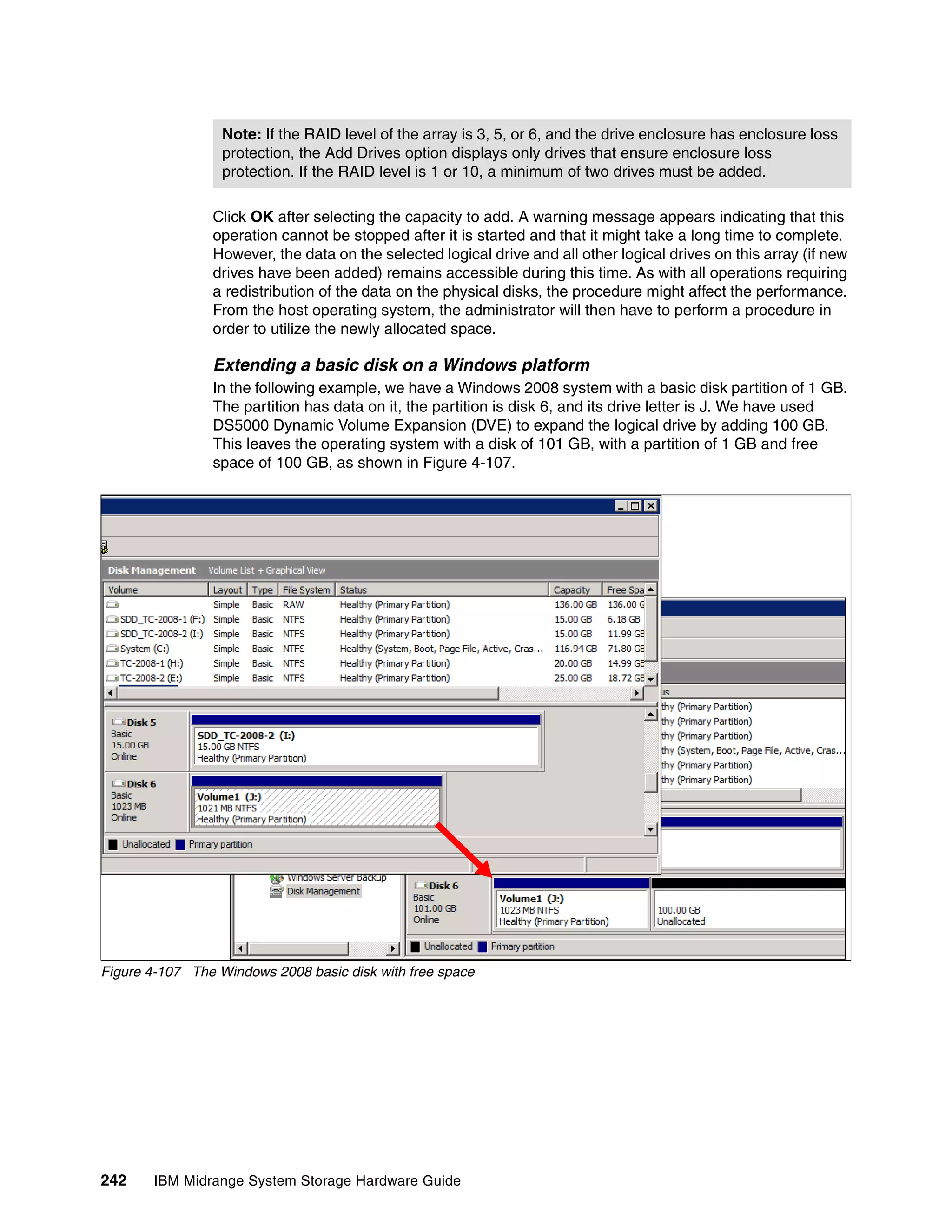 Note: If the RAID level of the array is 3, 5, or 6, and the drive enclosure has enclosure loss
                  protection, the Add Drives option displays only drives that ensure enclosure loss
                  protection. If the RAID level is 1 or 10, a minimum of two drives must be added.

                Click OK after selecting the capacity to add. A warning message appears indicating that this
                operation cannot be stopped after it is started and that it might take a long time to complete.
                However, the data on the selected logical drive and all other logical drives on this array (if new
                drives have been added) remains accessible during this time. As with all operations requiring
                a redistribution of the data on the physical disks, the procedure might affect the performance.
                From the host operating system, the administrator will then have to perform a procedure in
                order to utilize the newly allocated space.

                Extending a basic disk on a Windows platform
                In the following example, we have a Windows 2008 system with a basic disk partition of 1 GB.
                The partition has data on it, the partition is disk 6, and its drive letter is J. We have used
                DS5000 Dynamic Volume Expansion (DVE) to expand the logical drive by adding 100 GB.
                This leaves the operating system with a disk of 101 GB, with a partition of 1 GB and free
                space of 100 GB, as shown in Figure 4-107.




Figure 4-107 The Windows 2008 basic disk with free space




242    IBM Midrange System Storage Hardware Guide
 