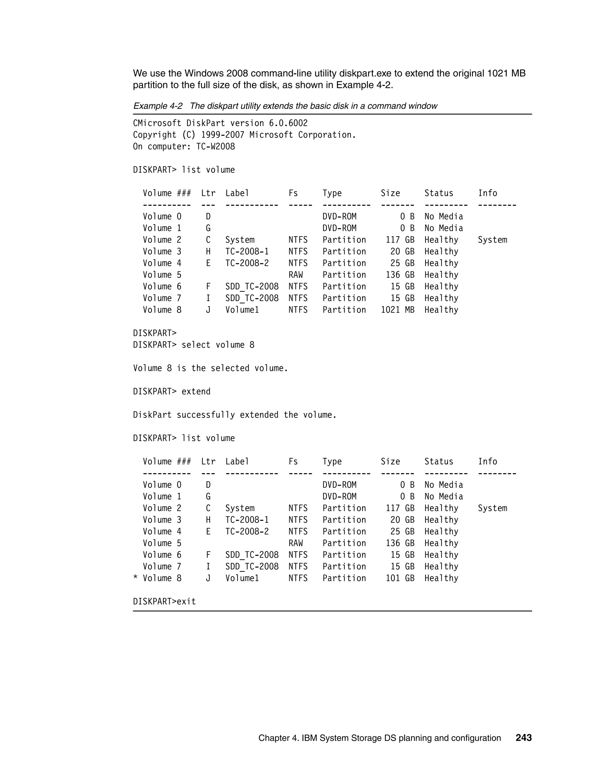 We use the Windows 2008 command-line utility diskpart.exe to extend the original 1021 MB
partition to the full size of the disk, as shown in Example 4-2.

Example 4-2 The diskpart utility extends the basic disk in a command window
CMicrosoft DiskPart version 6.0.6002
Copyright (C) 1999-2007 Microsoft Corporation.
On computer: TC-W2008

DISKPART> list volume

  Volume ###    Ltr   Label           Fs      Type           Size       Status      Info
  ----------    ---   -----------     -----   ----------     -------    ---------   --------
  Volume 0       D                            DVD-ROM             0 B   No Media
  Volume 1       G                            DVD-ROM             0 B   No Media
  Volume 2       C    System          NTFS    Partition       117 GB    Healthy     System
  Volume 3       H    TC-2008-1       NTFS    Partition        20 GB    Healthy
  Volume 4       E    TC-2008-2       NTFS    Partition        25 GB    Healthy
  Volume 5                            RAW     Partition       136 GB    Healthy
  Volume 6       F    SDD_TC-2008     NTFS    Partition        15 GB    Healthy
  Volume 7       I    SDD_TC-2008     NTFS    Partition        15 GB    Healthy
  Volume 8       J    Volume1         NTFS    Partition      1021 MB    Healthy

DISKPART>
DISKPART> select volume 8

Volume 8 is the selected volume.

DISKPART> extend

DiskPart successfully extended the volume.

DISKPART> list volume

  Volume ###    Ltr   Label           Fs      Type           Size       Status      Info
  ----------    ---   -----------     -----   ----------     -------    ---------   --------
  Volume 0       D                            DVD-ROM             0 B   No Media
  Volume 1       G                            DVD-ROM             0 B   No Media
  Volume 2       C    System          NTFS    Partition       117 GB    Healthy     System
  Volume 3       H    TC-2008-1       NTFS    Partition        20 GB    Healthy
  Volume 4       E    TC-2008-2       NTFS    Partition        25 GB    Healthy
  Volume 5                            RAW     Partition       136 GB    Healthy
  Volume 6       F    SDD_TC-2008     NTFS    Partition        15 GB    Healthy
  Volume 7       I    SDD_TC-2008     NTFS    Partition        15 GB    Healthy
* Volume 8       J    Volume1         NTFS    Partition       101 GB    Healthy

DISKPART>exit




                              Chapter 4. IBM System Storage DS planning and configuration    243
 