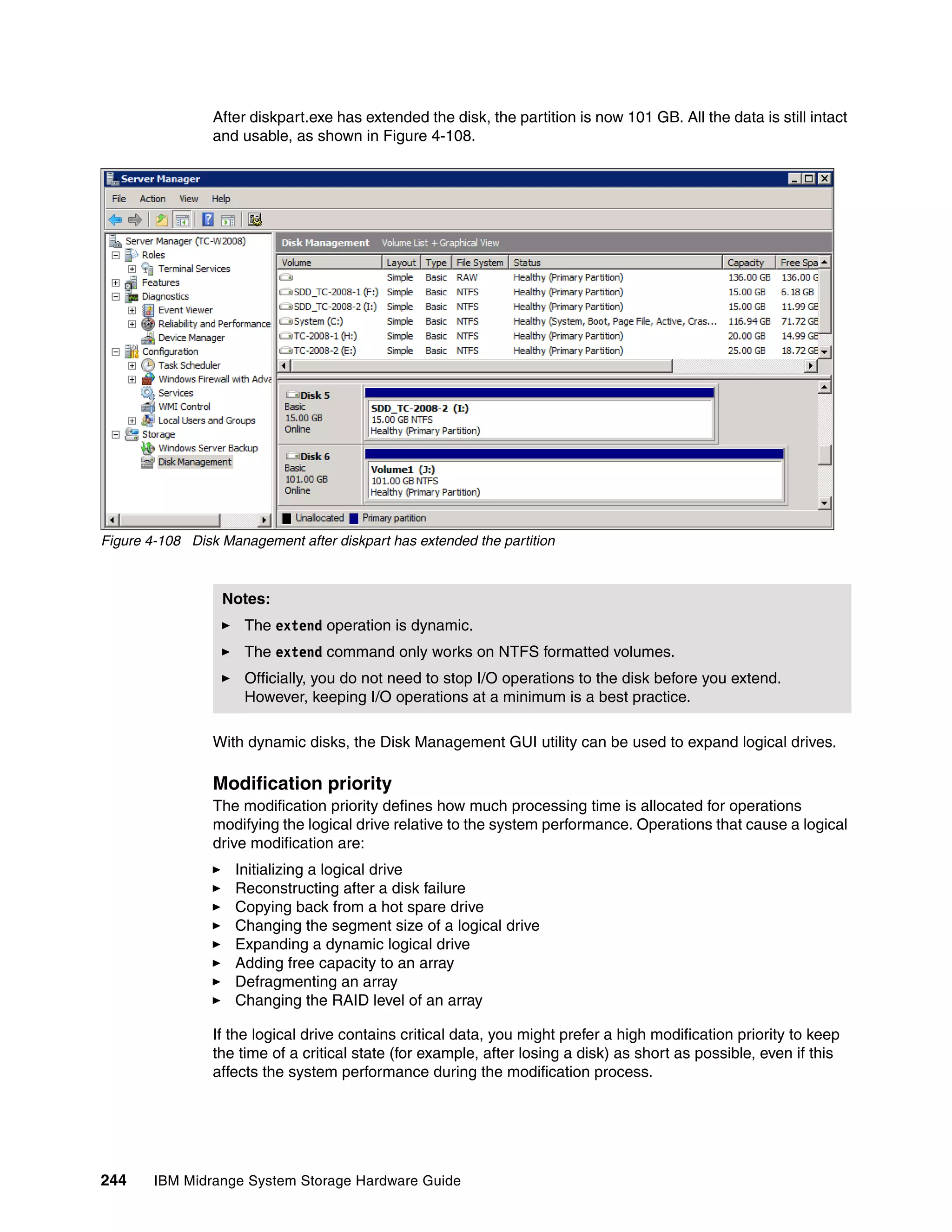 After diskpart.exe has extended the disk, the partition is now 101 GB. All the data is still intact
                 and usable, as shown in Figure 4-108.




Figure 4-108 Disk Management after diskpart has extended the partition



                  Notes:
                      The extend operation is dynamic.
                      The extend command only works on NTFS formatted volumes.
                      Officially, you do not need to stop I/O operations to the disk before you extend.
                      However, keeping I/O operations at a minimum is a best practice.

                 With dynamic disks, the Disk Management GUI utility can be used to expand logical drives.

                 Modification priority
                 The modification priority defines how much processing time is allocated for operations
                 modifying the logical drive relative to the system performance. Operations that cause a logical
                 drive modification are:
                    Initializing a logical drive
                    Reconstructing after a disk failure
                    Copying back from a hot spare drive
                    Changing the segment size of a logical drive
                    Expanding a dynamic logical drive
                    Adding free capacity to an array
                    Defragmenting an array
                    Changing the RAID level of an array

                 If the logical drive contains critical data, you might prefer a high modification priority to keep
                 the time of a critical state (for example, after losing a disk) as short as possible, even if this
                 affects the system performance during the modification process.




244     IBM Midrange System Storage Hardware Guide
 