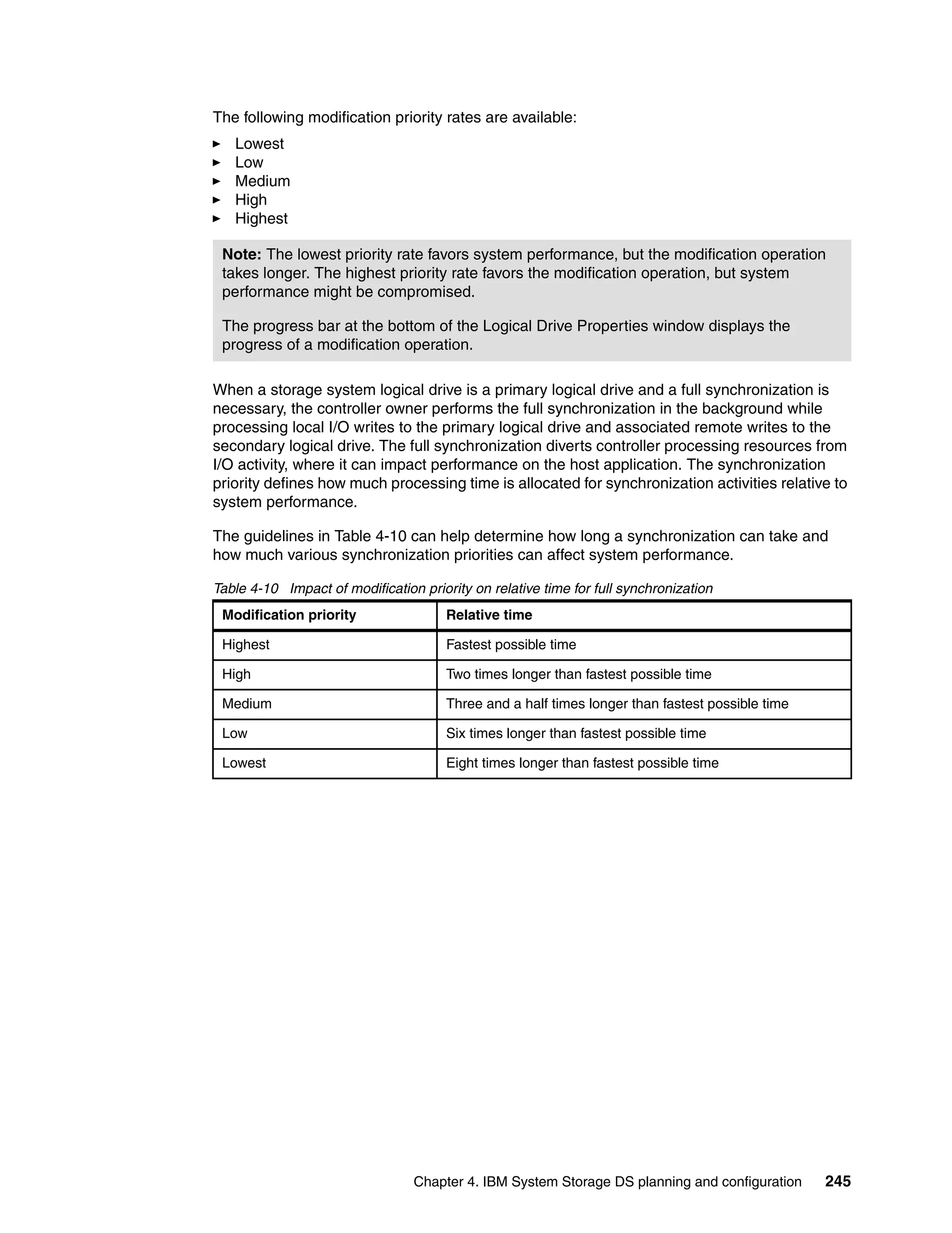 The following modification priority rates are available:
   Lowest
   Low
   Medium
   High
   Highest

 Note: The lowest priority rate favors system performance, but the modification operation
 takes longer. The highest priority rate favors the modification operation, but system
 performance might be compromised.

 The progress bar at the bottom of the Logical Drive Properties window displays the
 progress of a modification operation.

When a storage system logical drive is a primary logical drive and a full synchronization is
necessary, the controller owner performs the full synchronization in the background while
processing local I/O writes to the primary logical drive and associated remote writes to the
secondary logical drive. The full synchronization diverts controller processing resources from
I/O activity, where it can impact performance on the host application. The synchronization
priority defines how much processing time is allocated for synchronization activities relative to
system performance.

The guidelines in Table 4-10 can help determine how long a synchronization can take and
how much various synchronization priorities can affect system performance.

Table 4-10 Impact of modification priority on relative time for full synchronization
 Modification priority                 Relative time

 Highest                               Fastest possible time

 High                                  Two times longer than fastest possible time

 Medium                                Three and a half times longer than fastest possible time

 Low                                   Six times longer than fastest possible time

 Lowest                                Eight times longer than fastest possible time




                                 Chapter 4. IBM System Storage DS planning and configuration      245
 
