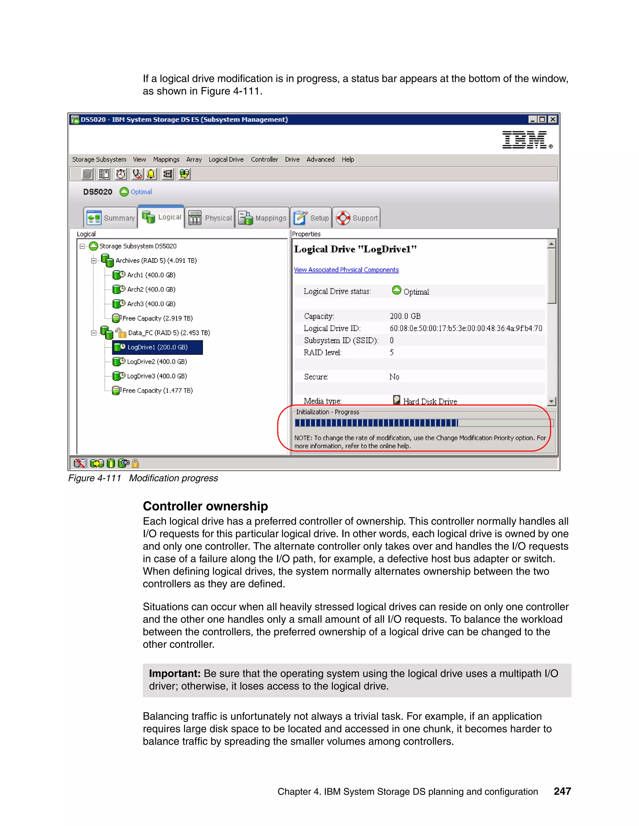 If a logical drive modification is in progress, a status bar appears at the bottom of the window,
                 as shown in Figure 4-111.




Figure 4-111 Modification progress


                 Controller ownership
                 Each logical drive has a preferred controller of ownership. This controller normally handles all
                 I/O requests for this particular logical drive. In other words, each logical drive is owned by one
                 and only one controller. The alternate controller only takes over and handles the I/O requests
                 in case of a failure along the I/O path, for example, a defective host bus adapter or switch.
                 When defining logical drives, the system normally alternates ownership between the two
                 controllers as they are defined.

                 Situations can occur when all heavily stressed logical drives can reside on only one controller
                 and the other one handles only a small amount of all I/O requests. To balance the workload
                 between the controllers, the preferred ownership of a logical drive can be changed to the
                 other controller.

                  Important: Be sure that the operating system using the logical drive uses a multipath I/O
                  driver; otherwise, it loses access to the logical drive.

                 Balancing traffic is unfortunately not always a trivial task. For example, if an application
                 requires large disk space to be located and accessed in one chunk, it becomes harder to
                 balance traffic by spreading the smaller volumes among controllers.



                                                Chapter 4. IBM System Storage DS planning and configuration     247
 