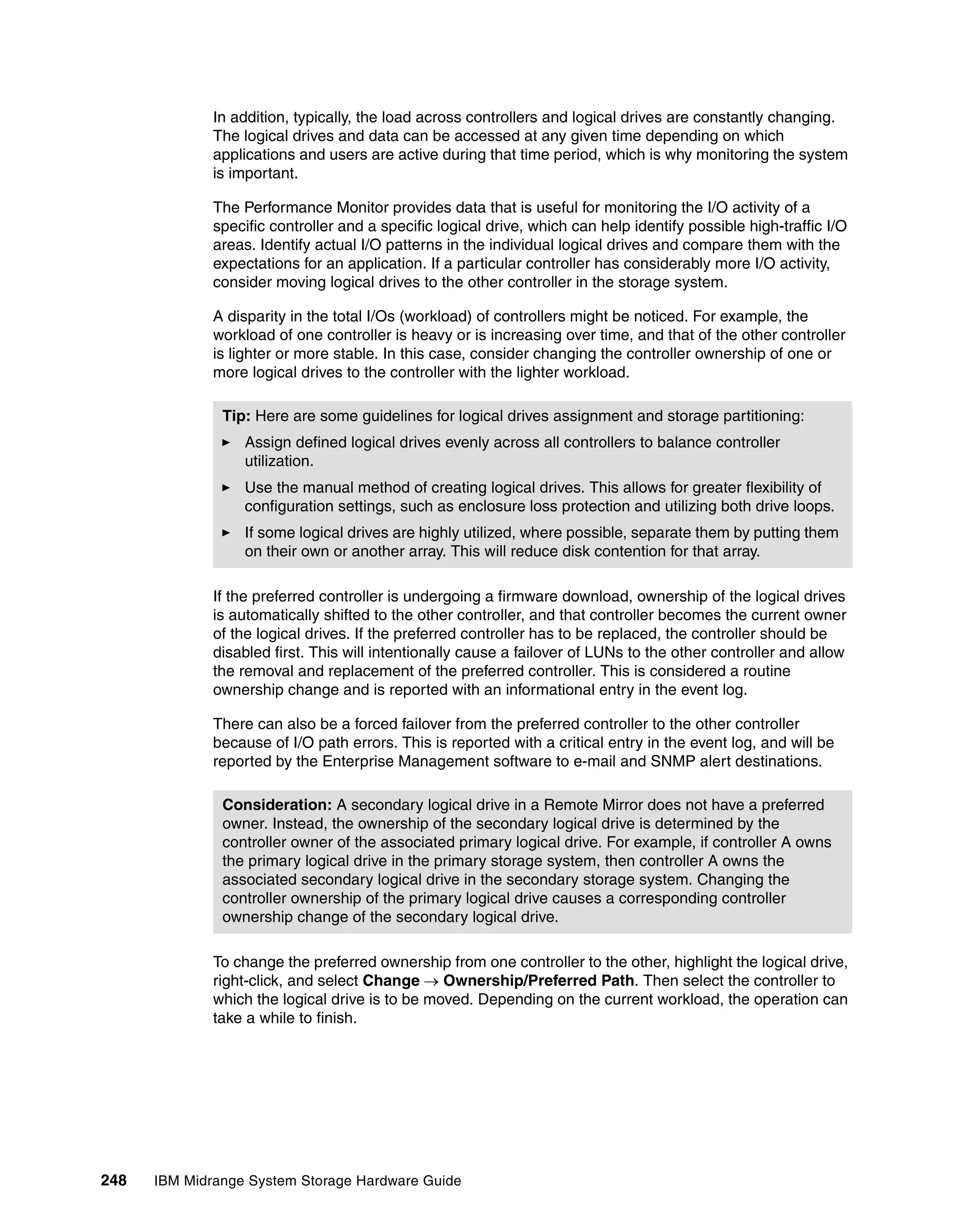 In addition, typically, the load across controllers and logical drives are constantly changing.
              The logical drives and data can be accessed at any given time depending on which
              applications and users are active during that time period, which is why monitoring the system
              is important.

              The Performance Monitor provides data that is useful for monitoring the I/O activity of a
              specific controller and a specific logical drive, which can help identify possible high-traffic I/O
              areas. Identify actual I/O patterns in the individual logical drives and compare them with the
              expectations for an application. If a particular controller has considerably more I/O activity,
              consider moving logical drives to the other controller in the storage system.

              A disparity in the total I/Os (workload) of controllers might be noticed. For example, the
              workload of one controller is heavy or is increasing over time, and that of the other controller
              is lighter or more stable. In this case, consider changing the controller ownership of one or
              more logical drives to the controller with the lighter workload.

               Tip: Here are some guidelines for logical drives assignment and storage partitioning:
                  Assign defined logical drives evenly across all controllers to balance controller
                  utilization.
                  Use the manual method of creating logical drives. This allows for greater flexibility of
                  configuration settings, such as enclosure loss protection and utilizing both drive loops.
                  If some logical drives are highly utilized, where possible, separate them by putting them
                  on their own or another array. This will reduce disk contention for that array.

              If the preferred controller is undergoing a firmware download, ownership of the logical drives
              is automatically shifted to the other controller, and that controller becomes the current owner
              of the logical drives. If the preferred controller has to be replaced, the controller should be
              disabled first. This will intentionally cause a failover of LUNs to the other controller and allow
              the removal and replacement of the preferred controller. This is considered a routine
              ownership change and is reported with an informational entry in the event log.

              There can also be a forced failover from the preferred controller to the other controller
              because of I/O path errors. This is reported with a critical entry in the event log, and will be
              reported by the Enterprise Management software to e-mail and SNMP alert destinations.

               Consideration: A secondary logical drive in a Remote Mirror does not have a preferred
               owner. Instead, the ownership of the secondary logical drive is determined by the
               controller owner of the associated primary logical drive. For example, if controller A owns
               the primary logical drive in the primary storage system, then controller A owns the
               associated secondary logical drive in the secondary storage system. Changing the
               controller ownership of the primary logical drive causes a corresponding controller
               ownership change of the secondary logical drive.

              To change the preferred ownership from one controller to the other, highlight the logical drive,
              right-click, and select Change  Ownership/Preferred Path. Then select the controller to
              which the logical drive is to be moved. Depending on the current workload, the operation can
              take a while to finish.




248   IBM Midrange System Storage Hardware Guide
 