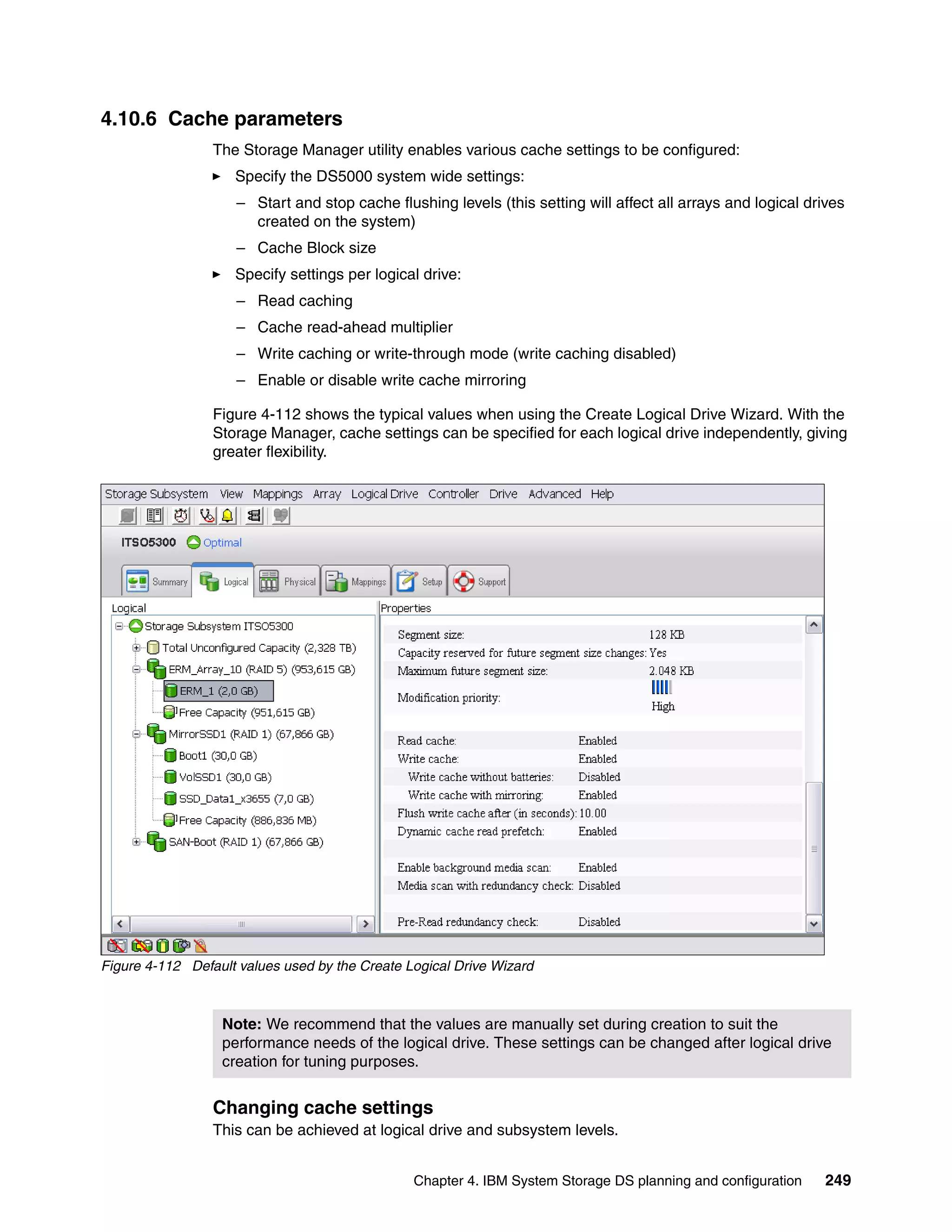 4.10.6 Cache parameters
                 The Storage Manager utility enables various cache settings to be configured:
                    Specify the DS5000 system wide settings:
                     – Start and stop cache flushing levels (this setting will affect all arrays and logical drives
                       created on the system)
                     – Cache Block size
                    Specify settings per logical drive:
                     – Read caching
                     – Cache read-ahead multiplier
                     – Write caching or write-through mode (write caching disabled)
                     – Enable or disable write cache mirroring

                 Figure 4-112 shows the typical values when using the Create Logical Drive Wizard. With the
                 Storage Manager, cache settings can be specified for each logical drive independently, giving
                 greater flexibility.




Figure 4-112 Default values used by the Create Logical Drive Wizard



                  Note: We recommend that the values are manually set during creation to suit the
                  performance needs of the logical drive. These settings can be changed after logical drive
                  creation for tuning purposes.


                 Changing cache settings
                 This can be achieved at logical drive and subsystem levels.


                                                Chapter 4. IBM System Storage DS planning and configuration     249
 