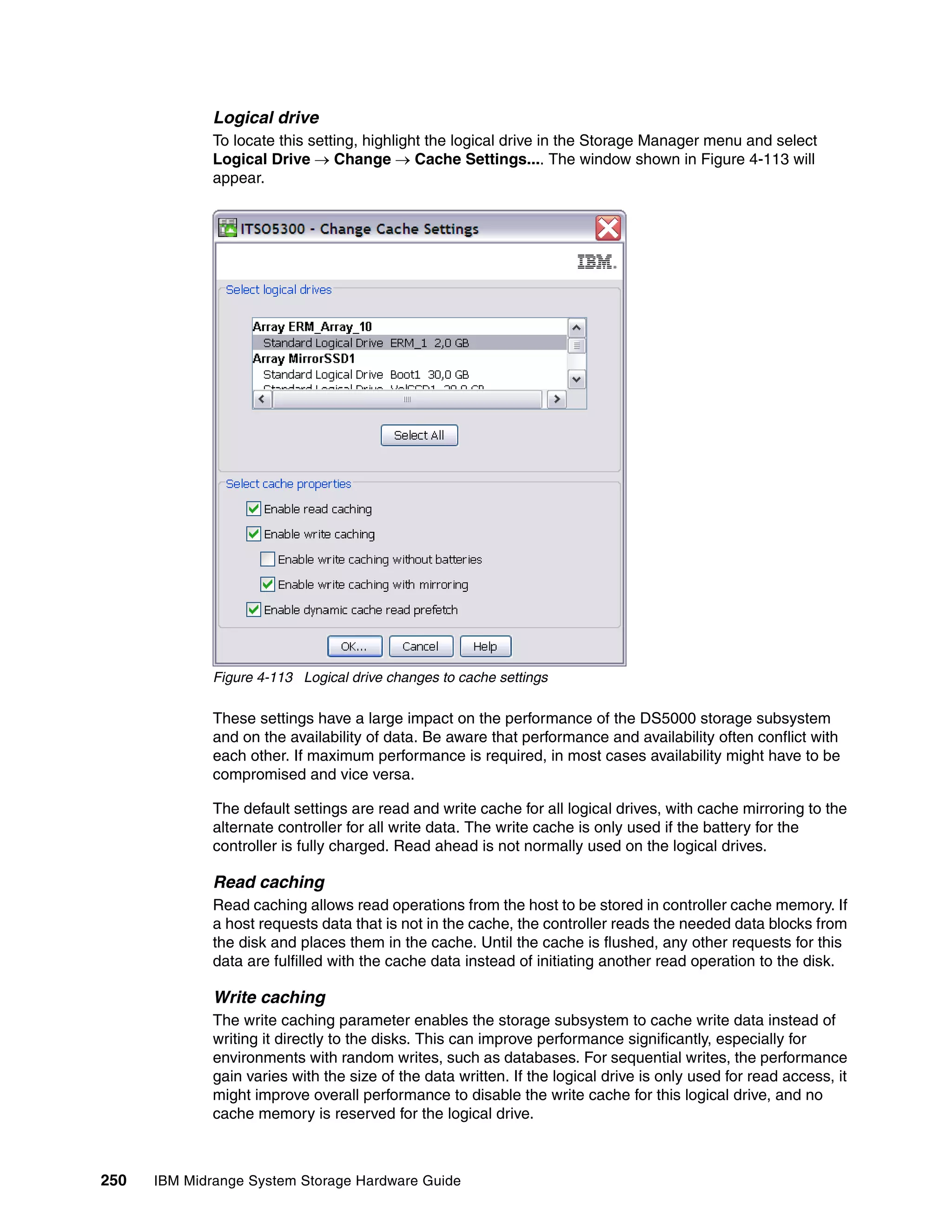 Logical drive
              To locate this setting, highlight the logical drive in the Storage Manager menu and select
              Logical Drive  Change  Cache Settings.... The window shown in Figure 4-113 will
              appear.




              Figure 4-113 Logical drive changes to cache settings

              These settings have a large impact on the performance of the DS5000 storage subsystem
              and on the availability of data. Be aware that performance and availability often conflict with
              each other. If maximum performance is required, in most cases availability might have to be
              compromised and vice versa.

              The default settings are read and write cache for all logical drives, with cache mirroring to the
              alternate controller for all write data. The write cache is only used if the battery for the
              controller is fully charged. Read ahead is not normally used on the logical drives.

              Read caching
              Read caching allows read operations from the host to be stored in controller cache memory. If
              a host requests data that is not in the cache, the controller reads the needed data blocks from
              the disk and places them in the cache. Until the cache is flushed, any other requests for this
              data are fulfilled with the cache data instead of initiating another read operation to the disk.

              Write caching
              The write caching parameter enables the storage subsystem to cache write data instead of
              writing it directly to the disks. This can improve performance significantly, especially for
              environments with random writes, such as databases. For sequential writes, the performance
              gain varies with the size of the data written. If the logical drive is only used for read access, it
              might improve overall performance to disable the write cache for this logical drive, and no
              cache memory is reserved for the logical drive.



250   IBM Midrange System Storage Hardware Guide
 