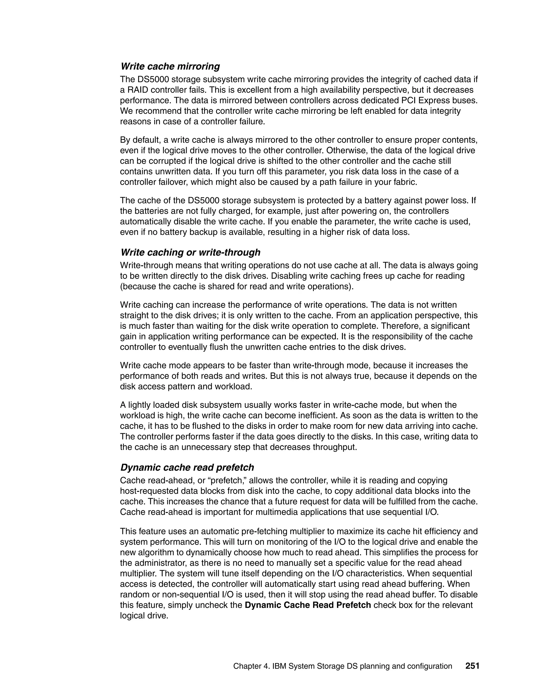 Write cache mirroring
The DS5000 storage subsystem write cache mirroring provides the integrity of cached data if
a RAID controller fails. This is excellent from a high availability perspective, but it decreases
performance. The data is mirrored between controllers across dedicated PCI Express buses.
We recommend that the controller write cache mirroring be left enabled for data integrity
reasons in case of a controller failure.

By default, a write cache is always mirrored to the other controller to ensure proper contents,
even if the logical drive moves to the other controller. Otherwise, the data of the logical drive
can be corrupted if the logical drive is shifted to the other controller and the cache still
contains unwritten data. If you turn off this parameter, you risk data loss in the case of a
controller failover, which might also be caused by a path failure in your fabric.

The cache of the DS5000 storage subsystem is protected by a battery against power loss. If
the batteries are not fully charged, for example, just after powering on, the controllers
automatically disable the write cache. If you enable the parameter, the write cache is used,
even if no battery backup is available, resulting in a higher risk of data loss.

Write caching or write-through
Write-through means that writing operations do not use cache at all. The data is always going
to be written directly to the disk drives. Disabling write caching frees up cache for reading
(because the cache is shared for read and write operations).

Write caching can increase the performance of write operations. The data is not written
straight to the disk drives; it is only written to the cache. From an application perspective, this
is much faster than waiting for the disk write operation to complete. Therefore, a significant
gain in application writing performance can be expected. It is the responsibility of the cache
controller to eventually flush the unwritten cache entries to the disk drives.

Write cache mode appears to be faster than write-through mode, because it increases the
performance of both reads and writes. But this is not always true, because it depends on the
disk access pattern and workload.

A lightly loaded disk subsystem usually works faster in write-cache mode, but when the
workload is high, the write cache can become inefficient. As soon as the data is written to the
cache, it has to be flushed to the disks in order to make room for new data arriving into cache.
The controller performs faster if the data goes directly to the disks. In this case, writing data to
the cache is an unnecessary step that decreases throughput.

Dynamic cache read prefetch
Cache read-ahead, or “prefetch,” allows the controller, while it is reading and copying
host-requested data blocks from disk into the cache, to copy additional data blocks into the
cache. This increases the chance that a future request for data will be fulfilled from the cache.
Cache read-ahead is important for multimedia applications that use sequential I/O.

This feature uses an automatic pre-fetching multiplier to maximize its cache hit efficiency and
system performance. This will turn on monitoring of the I/O to the logical drive and enable the
new algorithm to dynamically choose how much to read ahead. This simplifies the process for
the administrator, as there is no need to manually set a specific value for the read ahead
multiplier. The system will tune itself depending on the I/O characteristics. When sequential
access is detected, the controller will automatically start using read ahead buffering. When
random or non-sequential I/O is used, then it will stop using the read ahead buffer. To disable
this feature, simply uncheck the Dynamic Cache Read Prefetch check box for the relevant
logical drive.




                               Chapter 4. IBM System Storage DS planning and configuration      251
 