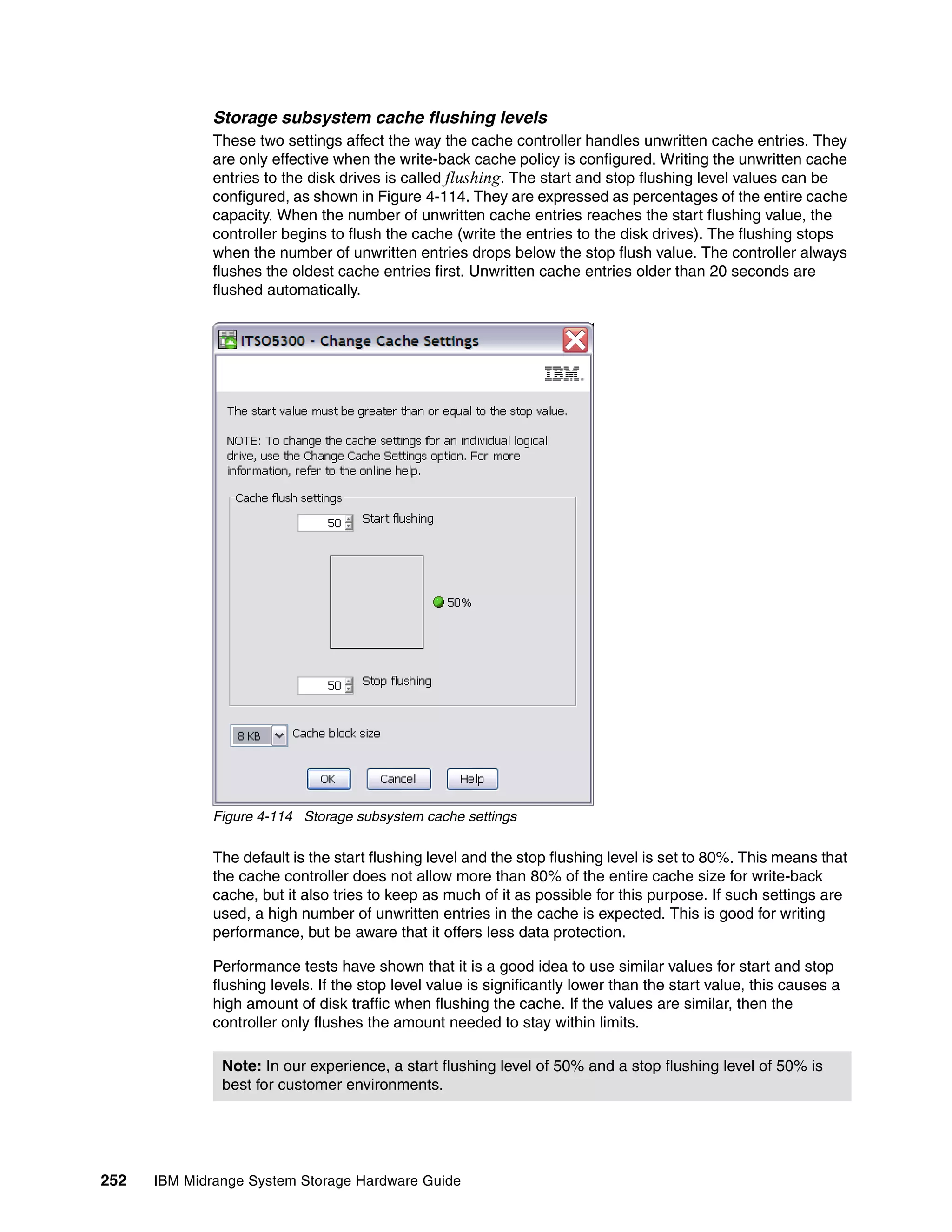 Storage subsystem cache flushing levels
              These two settings affect the way the cache controller handles unwritten cache entries. They
              are only effective when the write-back cache policy is configured. Writing the unwritten cache
              entries to the disk drives is called flushing. The start and stop flushing level values can be
              configured, as shown in Figure 4-114. They are expressed as percentages of the entire cache
              capacity. When the number of unwritten cache entries reaches the start flushing value, the
              controller begins to flush the cache (write the entries to the disk drives). The flushing stops
              when the number of unwritten entries drops below the stop flush value. The controller always
              flushes the oldest cache entries first. Unwritten cache entries older than 20 seconds are
              flushed automatically.




              Figure 4-114 Storage subsystem cache settings

              The default is the start flushing level and the stop flushing level is set to 80%. This means that
              the cache controller does not allow more than 80% of the entire cache size for write-back
              cache, but it also tries to keep as much of it as possible for this purpose. If such settings are
              used, a high number of unwritten entries in the cache is expected. This is good for writing
              performance, but be aware that it offers less data protection.

              Performance tests have shown that it is a good idea to use similar values for start and stop
              flushing levels. If the stop level value is significantly lower than the start value, this causes a
              high amount of disk traffic when flushing the cache. If the values are similar, then the
              controller only flushes the amount needed to stay within limits.

               Note: In our experience, a start flushing level of 50% and a stop flushing level of 50% is
               best for customer environments.




252   IBM Midrange System Storage Hardware Guide
 