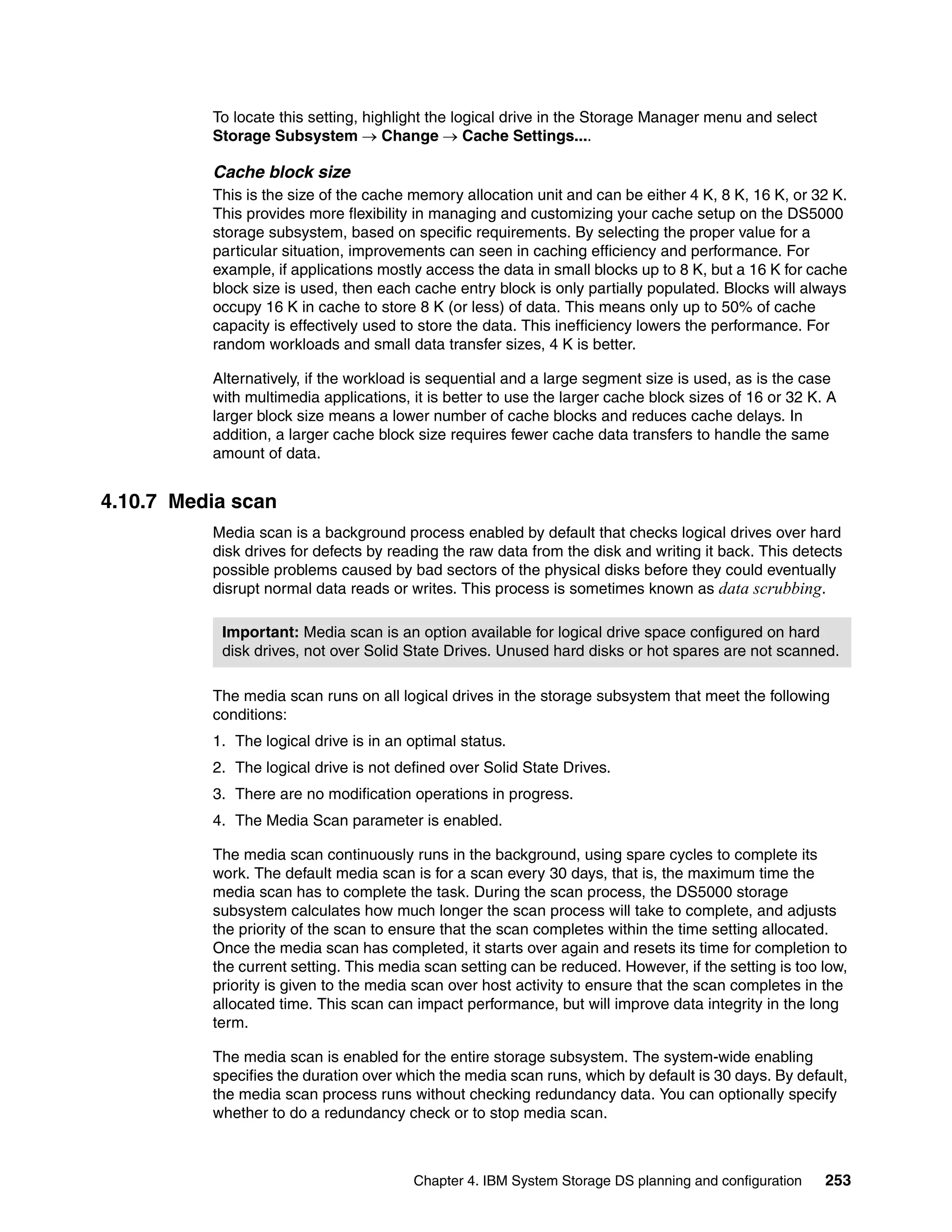 To locate this setting, highlight the logical drive in the Storage Manager menu and select
          Storage Subsystem  Change  Cache Settings....

          Cache block size
          This is the size of the cache memory allocation unit and can be either 4 K, 8 K, 16 K, or 32 K.
          This provides more flexibility in managing and customizing your cache setup on the DS5000
          storage subsystem, based on specific requirements. By selecting the proper value for a
          particular situation, improvements can seen in caching efficiency and performance. For
          example, if applications mostly access the data in small blocks up to 8 K, but a 16 K for cache
          block size is used, then each cache entry block is only partially populated. Blocks will always
          occupy 16 K in cache to store 8 K (or less) of data. This means only up to 50% of cache
          capacity is effectively used to store the data. This inefficiency lowers the performance. For
          random workloads and small data transfer sizes, 4 K is better.

          Alternatively, if the workload is sequential and a large segment size is used, as is the case
          with multimedia applications, it is better to use the larger cache block sizes of 16 or 32 K. A
          larger block size means a lower number of cache blocks and reduces cache delays. In
          addition, a larger cache block size requires fewer cache data transfers to handle the same
          amount of data.


4.10.7 Media scan
          Media scan is a background process enabled by default that checks logical drives over hard
          disk drives for defects by reading the raw data from the disk and writing it back. This detects
          possible problems caused by bad sectors of the physical disks before they could eventually
          disrupt normal data reads or writes. This process is sometimes known as data scrubbing.

           Important: Media scan is an option available for logical drive space configured on hard
           disk drives, not over Solid State Drives. Unused hard disks or hot spares are not scanned.

          The media scan runs on all logical drives in the storage subsystem that meet the following
          conditions:
          1. The logical drive is in an optimal status.
          2. The logical drive is not defined over Solid State Drives.
          3. There are no modification operations in progress.
          4. The Media Scan parameter is enabled.

          The media scan continuously runs in the background, using spare cycles to complete its
          work. The default media scan is for a scan every 30 days, that is, the maximum time the
          media scan has to complete the task. During the scan process, the DS5000 storage
          subsystem calculates how much longer the scan process will take to complete, and adjusts
          the priority of the scan to ensure that the scan completes within the time setting allocated.
          Once the media scan has completed, it starts over again and resets its time for completion to
          the current setting. This media scan setting can be reduced. However, if the setting is too low,
          priority is given to the media scan over host activity to ensure that the scan completes in the
          allocated time. This scan can impact performance, but will improve data integrity in the long
          term.

          The media scan is enabled for the entire storage subsystem. The system-wide enabling
          specifies the duration over which the media scan runs, which by default is 30 days. By default,
          the media scan process runs without checking redundancy data. You can optionally specify
          whether to do a redundancy check or to stop media scan.



                                        Chapter 4. IBM System Storage DS planning and configuration    253
 