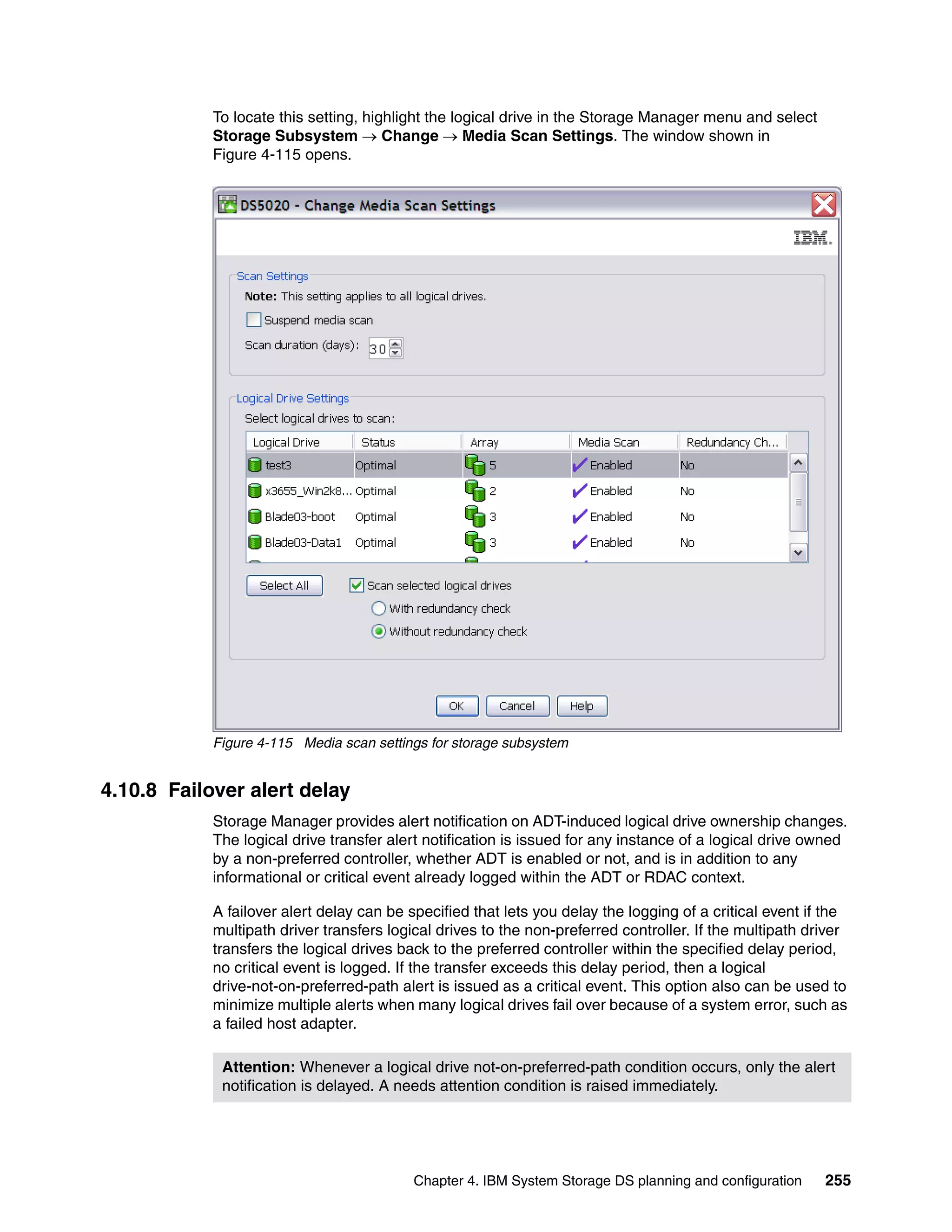 To locate this setting, highlight the logical drive in the Storage Manager menu and select
            Storage Subsystem  Change  Media Scan Settings. The window shown in
            Figure 4-115 opens.




            Figure 4-115 Media scan settings for storage subsystem


4.10.8 Failover alert delay
            Storage Manager provides alert notification on ADT-induced logical drive ownership changes.
            The logical drive transfer alert notification is issued for any instance of a logical drive owned
            by a non-preferred controller, whether ADT is enabled or not, and is in addition to any
            informational or critical event already logged within the ADT or RDAC context.

            A failover alert delay can be specified that lets you delay the logging of a critical event if the
            multipath driver transfers logical drives to the non-preferred controller. If the multipath driver
            transfers the logical drives back to the preferred controller within the specified delay period,
            no critical event is logged. If the transfer exceeds this delay period, then a logical
            drive-not-on-preferred-path alert is issued as a critical event. This option also can be used to
            minimize multiple alerts when many logical drives fail over because of a system error, such as
            a failed host adapter.

             Attention: Whenever a logical drive not-on-preferred-path condition occurs, only the alert
             notification is delayed. A needs attention condition is raised immediately.




                                           Chapter 4. IBM System Storage DS planning and configuration    255
 