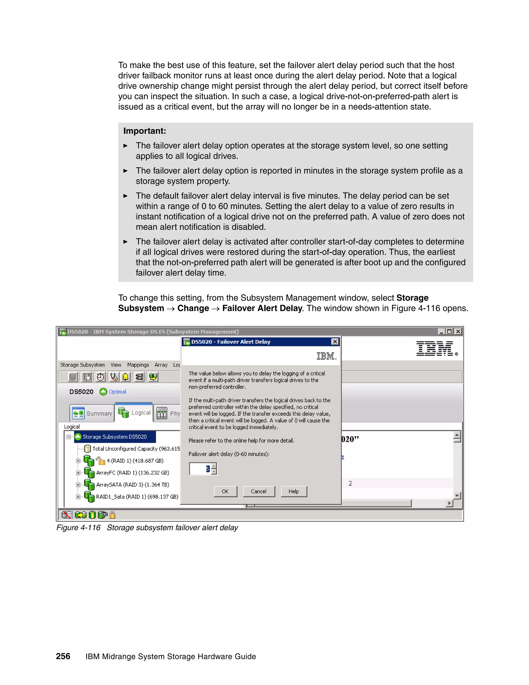 To make the best use of this feature, set the failover alert delay period such that the host
                 driver failback monitor runs at least once during the alert delay period. Note that a logical
                 drive ownership change might persist through the alert delay period, but correct itself before
                 you can inspect the situation. In such a case, a logical drive-not-on-preferred-path alert is
                 issued as a critical event, but the array will no longer be in a needs-attention state.

                  Important:
                      The failover alert delay option operates at the storage system level, so one setting
                      applies to all logical drives.
                      The failover alert delay option is reported in minutes in the storage system profile as a
                      storage system property.
                      The default failover alert delay interval is five minutes. The delay period can be set
                      within a range of 0 to 60 minutes. Setting the alert delay to a value of zero results in
                      instant notification of a logical drive not on the preferred path. A value of zero does not
                      mean alert notification is disabled.
                      The failover alert delay is activated after controller start-of-day completes to determine
                      if all logical drives were restored during the start-of-day operation. Thus, the earliest
                      that the not-on-preferred path alert will be generated is after boot up and the configured
                      failover alert delay time.

                 To change this setting, from the Subsystem Management window, select Storage
                 Subsystem  Change  Failover Alert Delay. The window shown in Figure 4-116 opens.




Figure 4-116 Storage subsystem failover alert delay




256     IBM Midrange System Storage Hardware Guide
 