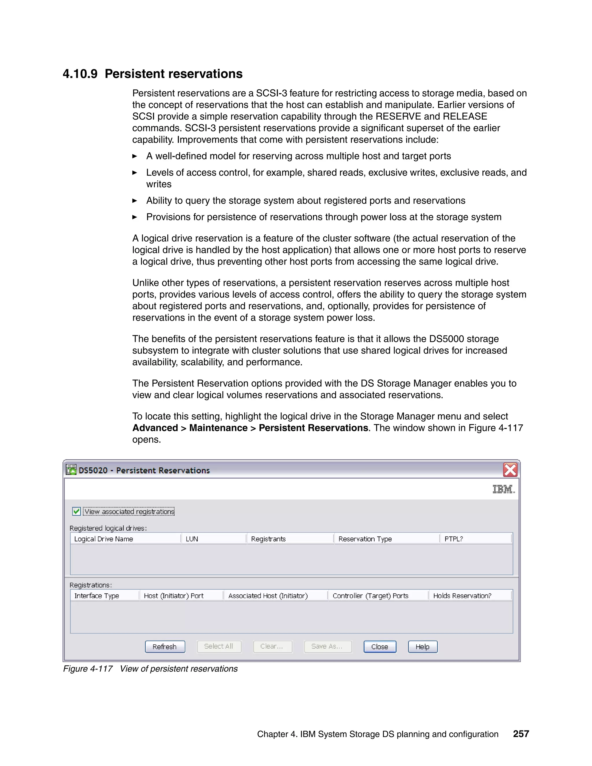 4.10.9 Persistent reservations
                 Persistent reservations are a SCSI-3 feature for restricting access to storage media, based on
                 the concept of reservations that the host can establish and manipulate. Earlier versions of
                 SCSI provide a simple reservation capability through the RESERVE and RELEASE
                 commands. SCSI-3 persistent reservations provide a significant superset of the earlier
                 capability. Improvements that come with persistent reservations include:
                     A well-defined model for reserving across multiple host and target ports
                     Levels of access control, for example, shared reads, exclusive writes, exclusive reads, and
                     writes
                     Ability to query the storage system about registered ports and reservations
                     Provisions for persistence of reservations through power loss at the storage system

                 A logical drive reservation is a feature of the cluster software (the actual reservation of the
                 logical drive is handled by the host application) that allows one or more host ports to reserve
                 a logical drive, thus preventing other host ports from accessing the same logical drive.

                 Unlike other types of reservations, a persistent reservation reserves across multiple host
                 ports, provides various levels of access control, offers the ability to query the storage system
                 about registered ports and reservations, and, optionally, provides for persistence of
                 reservations in the event of a storage system power loss.

                 The benefits of the persistent reservations feature is that it allows the DS5000 storage
                 subsystem to integrate with cluster solutions that use shared logical drives for increased
                 availability, scalability, and performance.

                 The Persistent Reservation options provided with the DS Storage Manager enables you to
                 view and clear logical volumes reservations and associated reservations.

                 To locate this setting, highlight the logical drive in the Storage Manager menu and select
                 Advanced > Maintenance > Persistent Reservations. The window shown in Figure 4-117
                 opens.




Figure 4-117 View of persistent reservations




                                               Chapter 4. IBM System Storage DS planning and configuration    257
 