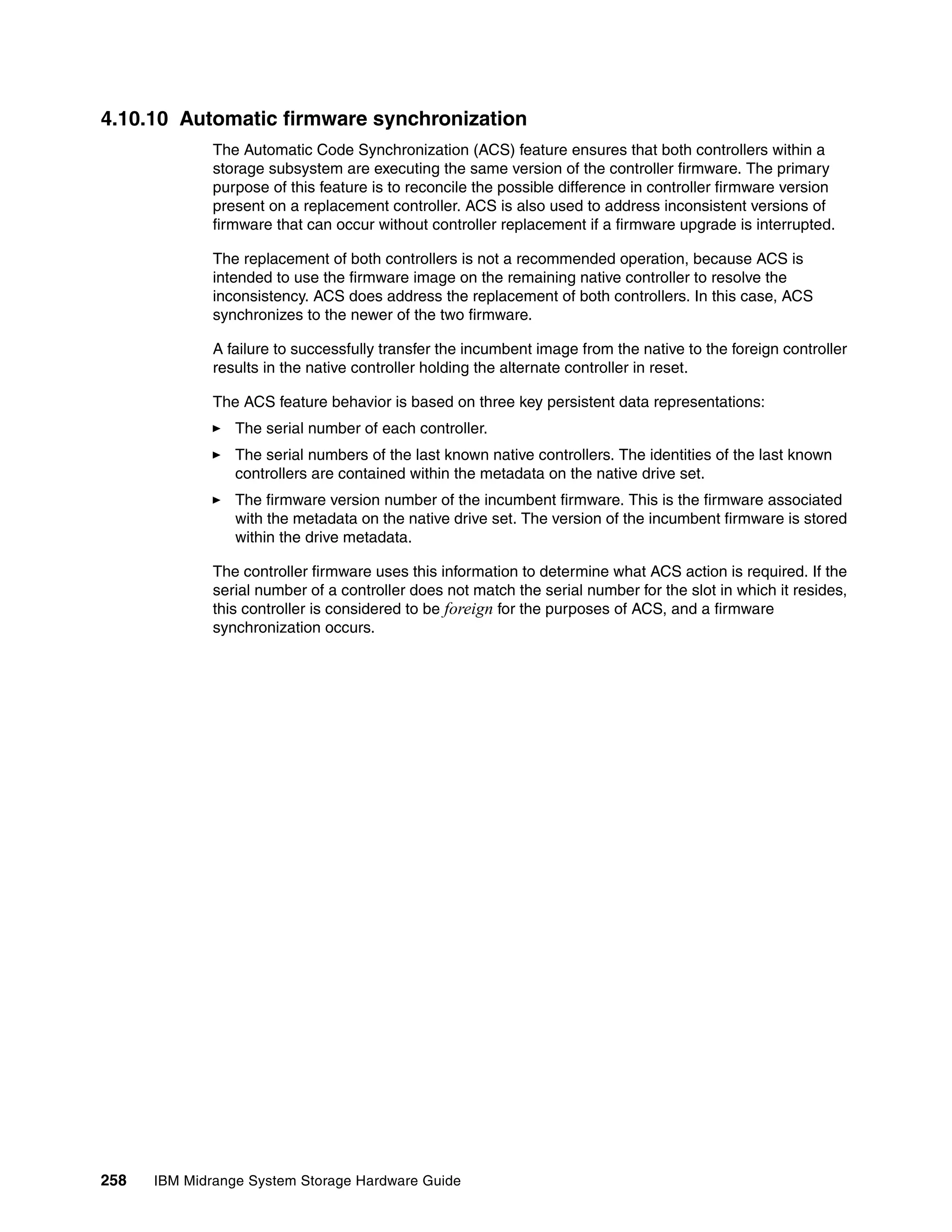 4.10.10 Automatic firmware synchronization
              The Automatic Code Synchronization (ACS) feature ensures that both controllers within a
              storage subsystem are executing the same version of the controller firmware. The primary
              purpose of this feature is to reconcile the possible difference in controller firmware version
              present on a replacement controller. ACS is also used to address inconsistent versions of
              firmware that can occur without controller replacement if a firmware upgrade is interrupted.

              The replacement of both controllers is not a recommended operation, because ACS is
              intended to use the firmware image on the remaining native controller to resolve the
              inconsistency. ACS does address the replacement of both controllers. In this case, ACS
              synchronizes to the newer of the two firmware.

              A failure to successfully transfer the incumbent image from the native to the foreign controller
              results in the native controller holding the alternate controller in reset.

              The ACS feature behavior is based on three key persistent data representations:
                 The serial number of each controller.
                 The serial numbers of the last known native controllers. The identities of the last known
                 controllers are contained within the metadata on the native drive set.
                 The firmware version number of the incumbent firmware. This is the firmware associated
                 with the metadata on the native drive set. The version of the incumbent firmware is stored
                 within the drive metadata.

              The controller firmware uses this information to determine what ACS action is required. If the
              serial number of a controller does not match the serial number for the slot in which it resides,
              this controller is considered to be foreign for the purposes of ACS, and a firmware
              synchronization occurs.




258   IBM Midrange System Storage Hardware Guide
 