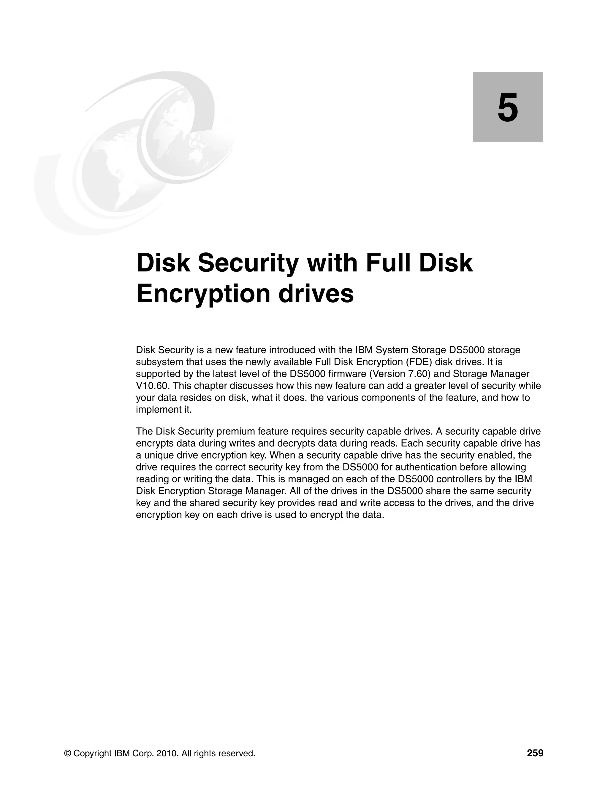 5


    Chapter 5.   Disk Security with Full Disk
                 Encryption drives
                 Disk Security is a new feature introduced with the IBM System Storage DS5000 storage
                 subsystem that uses the newly available Full Disk Encryption (FDE) disk drives. It is
                 supported by the latest level of the DS5000 firmware (Version 7.60) and Storage Manager
                 V10.60. This chapter discusses how this new feature can add a greater level of security while
                 your data resides on disk, what it does, the various components of the feature, and how to
                 implement it.

                 The Disk Security premium feature requires security capable drives. A security capable drive
                 encrypts data during writes and decrypts data during reads. Each security capable drive has
                 a unique drive encryption key. When a security capable drive has the security enabled, the
                 drive requires the correct security key from the DS5000 for authentication before allowing
                 reading or writing the data. This is managed on each of the DS5000 controllers by the IBM
                 Disk Encryption Storage Manager. All of the drives in the DS5000 share the same security
                 key and the shared security key provides read and write access to the drives, and the drive
                 encryption key on each drive is used to encrypt the data.




© Copyright IBM Corp. 2010. All rights reserved.                                                          259
 