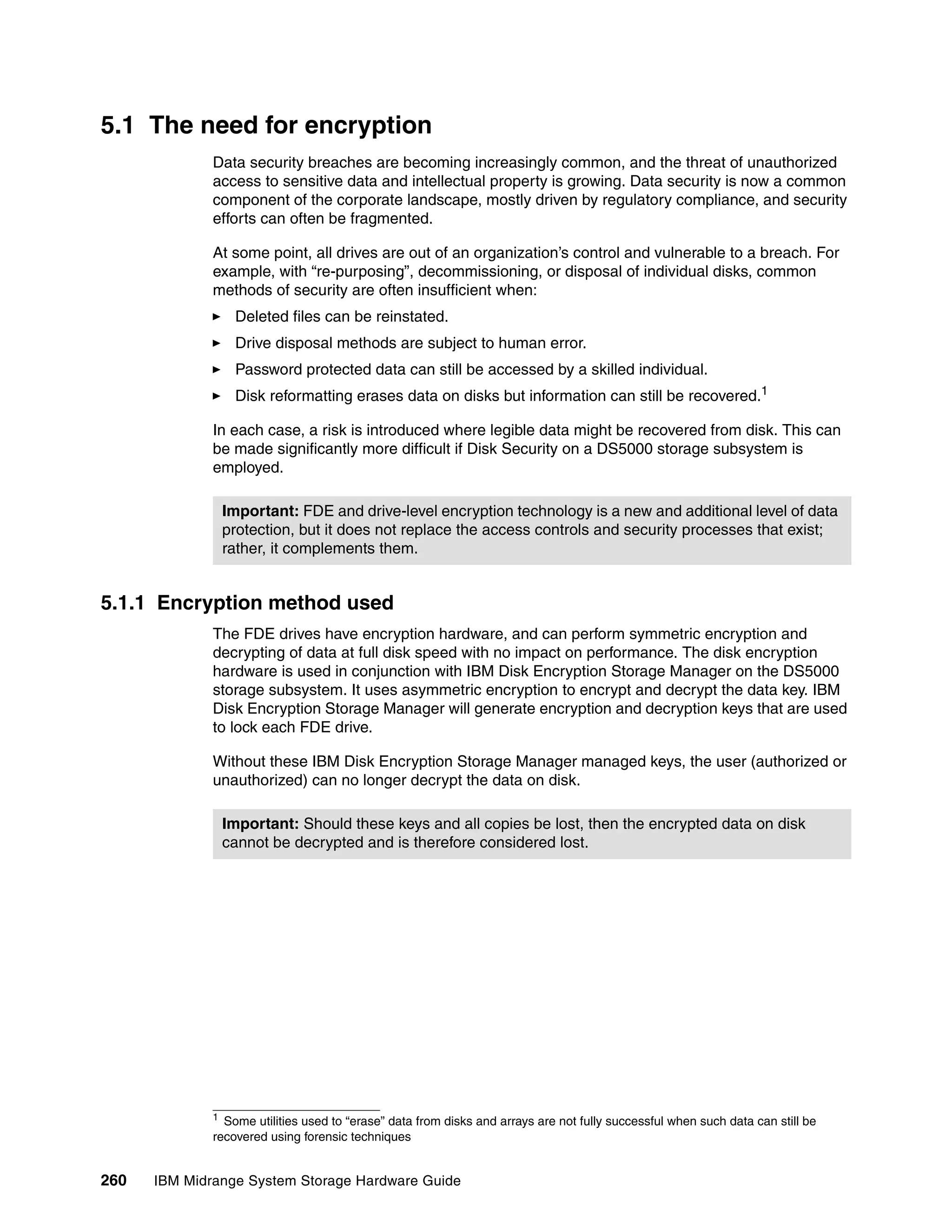 5.1 The need for encryption
              Data security breaches are becoming increasingly common, and the threat of unauthorized
              access to sensitive data and intellectual property is growing. Data security is now a common
              component of the corporate landscape, mostly driven by regulatory compliance, and security
              efforts can often be fragmented.

              At some point, all drives are out of an organization’s control and vulnerable to a breach. For
              example, with “re-purposing”, decommissioning, or disposal of individual disks, common
              methods of security are often insufficient when:
                   Deleted files can be reinstated.
                   Drive disposal methods are subject to human error.
                   Password protected data can still be accessed by a skilled individual.
                   Disk reformatting erases data on disks but information can still be recovered.1

              In each case, a risk is introduced where legible data might be recovered from disk. This can
              be made significantly more difficult if Disk Security on a DS5000 storage subsystem is
              employed.

                  Important: FDE and drive-level encryption technology is a new and additional level of data
                  protection, but it does not replace the access controls and security processes that exist;
                  rather, it complements them.


5.1.1 Encryption method used
              The FDE drives have encryption hardware, and can perform symmetric encryption and
              decrypting of data at full disk speed with no impact on performance. The disk encryption
              hardware is used in conjunction with IBM Disk Encryption Storage Manager on the DS5000
              storage subsystem. It uses asymmetric encryption to encrypt and decrypt the data key. IBM
              Disk Encryption Storage Manager will generate encryption and decryption keys that are used
              to lock each FDE drive.

              Without these IBM Disk Encryption Storage Manager managed keys, the user (authorized or
              unauthorized) can no longer decrypt the data on disk.

                  Important: Should these keys and all copies be lost, then the encrypted data on disk
                  cannot be decrypted and is therefore considered lost.




              1
                Some utilities used to “erase” data from disks and arrays are not fully successful when such data can still be
              recovered using forensic techniques


260   IBM Midrange System Storage Hardware Guide
 