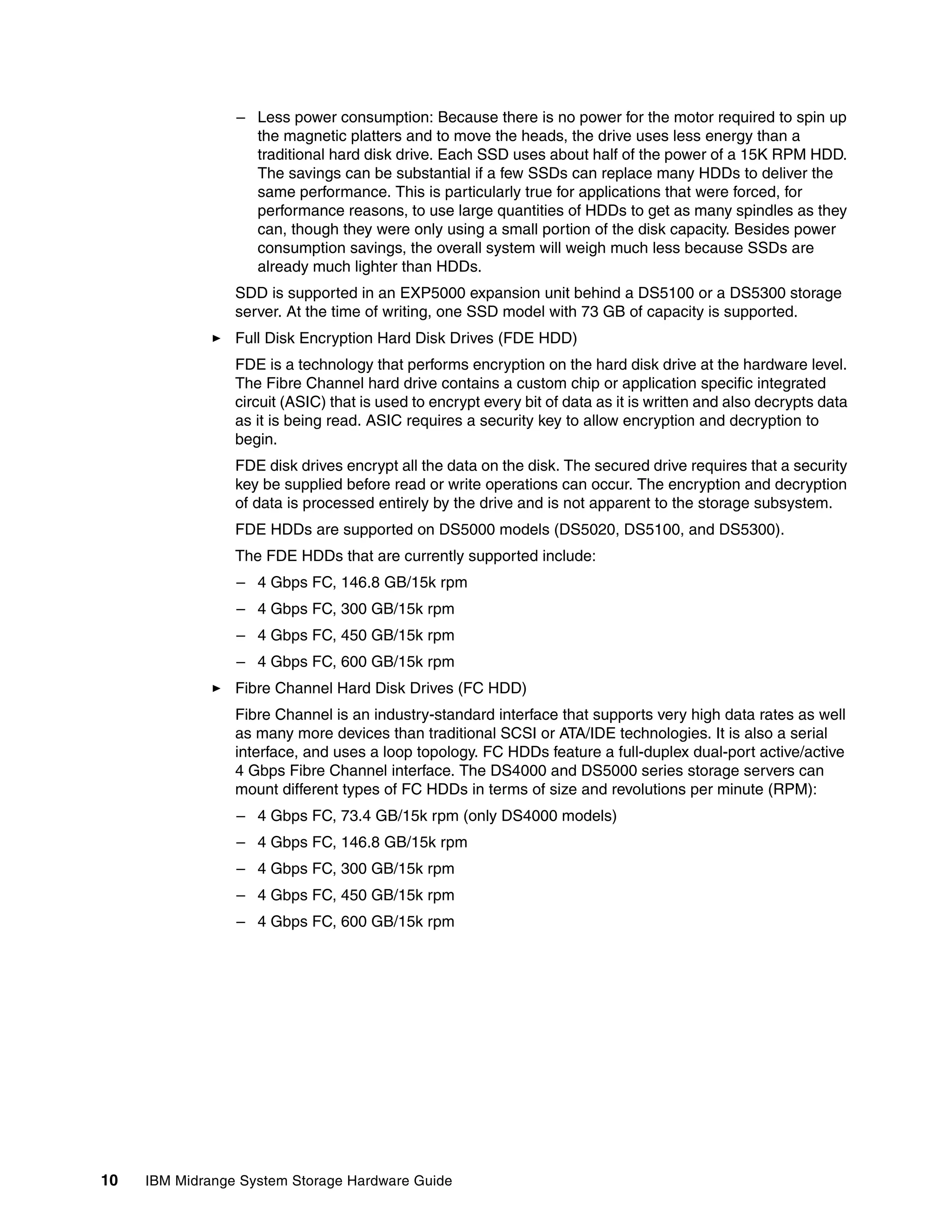 – Less power consumption: Because there is no power for the motor required to spin up
                   the magnetic platters and to move the heads, the drive uses less energy than a
                   traditional hard disk drive. Each SSD uses about half of the power of a 15K RPM HDD.
                   The savings can be substantial if a few SSDs can replace many HDDs to deliver the
                   same performance. This is particularly true for applications that were forced, for
                   performance reasons, to use large quantities of HDDs to get as many spindles as they
                   can, though they were only using a small portion of the disk capacity. Besides power
                   consumption savings, the overall system will weigh much less because SSDs are
                   already much lighter than HDDs.
                 SDD is supported in an EXP5000 expansion unit behind a DS5100 or a DS5300 storage
                 server. At the time of writing, one SSD model with 73 GB of capacity is supported.
                 Full Disk Encryption Hard Disk Drives (FDE HDD)
                 FDE is a technology that performs encryption on the hard disk drive at the hardware level.
                 The Fibre Channel hard drive contains a custom chip or application specific integrated
                 circuit (ASIC) that is used to encrypt every bit of data as it is written and also decrypts data
                 as it is being read. ASIC requires a security key to allow encryption and decryption to
                 begin.
                 FDE disk drives encrypt all the data on the disk. The secured drive requires that a security
                 key be supplied before read or write operations can occur. The encryption and decryption
                 of data is processed entirely by the drive and is not apparent to the storage subsystem.
                 FDE HDDs are supported on DS5000 models (DS5020, DS5100, and DS5300).
                 The FDE HDDs that are currently supported include:
                 – 4 Gbps FC, 146.8 GB/15k rpm
                 – 4 Gbps FC, 300 GB/15k rpm
                 – 4 Gbps FC, 450 GB/15k rpm
                 – 4 Gbps FC, 600 GB/15k rpm
                 Fibre Channel Hard Disk Drives (FC HDD)
                 Fibre Channel is an industry-standard interface that supports very high data rates as well
                 as many more devices than traditional SCSI or ATA/IDE technologies. It is also a serial
                 interface, and uses a loop topology. FC HDDs feature a full-duplex dual-port active/active
                 4 Gbps Fibre Channel interface. The DS4000 and DS5000 series storage servers can
                 mount different types of FC HDDs in terms of size and revolutions per minute (RPM):
                 – 4 Gbps FC, 73.4 GB/15k rpm (only DS4000 models)
                 – 4 Gbps FC, 146.8 GB/15k rpm
                 – 4 Gbps FC, 300 GB/15k rpm
                 – 4 Gbps FC, 450 GB/15k rpm
                 – 4 Gbps FC, 600 GB/15k rpm




10   IBM Midrange System Storage Hardware Guide
 