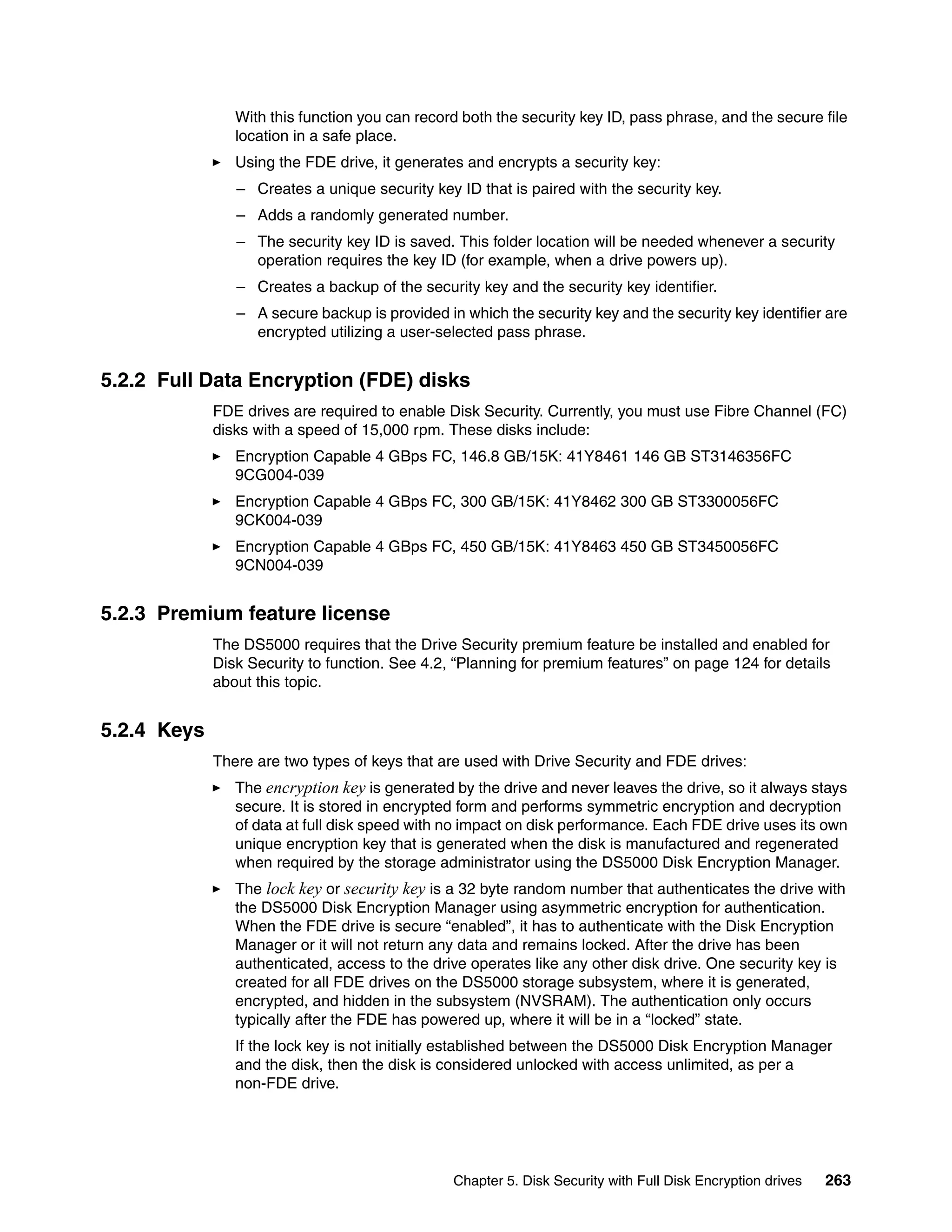 With this function you can record both the security key ID, pass phrase, and the secure file
                location in a safe place.
                Using the FDE drive, it generates and encrypts a security key:
                – Creates a unique security key ID that is paired with the security key.
                – Adds a randomly generated number.
                – The security key ID is saved. This folder location will be needed whenever a security
                  operation requires the key ID (for example, when a drive powers up).
                – Creates a backup of the security key and the security key identifier.
                – A secure backup is provided in which the security key and the security key identifier are
                  encrypted utilizing a user-selected pass phrase.


5.2.2 Full Data Encryption (FDE) disks
             FDE drives are required to enable Disk Security. Currently, you must use Fibre Channel (FC)
             disks with a speed of 15,000 rpm. These disks include:
                Encryption Capable 4 GBps FC, 146.8 GB/15K: 41Y8461 146 GB ST3146356FC
                9CG004-039
                Encryption Capable 4 GBps FC, 300 GB/15K: 41Y8462 300 GB ST3300056FC
                9CK004-039
                Encryption Capable 4 GBps FC, 450 GB/15K: 41Y8463 450 GB ST3450056FC
                9CN004-039


5.2.3 Premium feature license
             The DS5000 requires that the Drive Security premium feature be installed and enabled for
             Disk Security to function. See 4.2, “Planning for premium features” on page 124 for details
             about this topic.


5.2.4 Keys
             There are two types of keys that are used with Drive Security and FDE drives:
                The encryption key is generated by the drive and never leaves the drive, so it always stays
                secure. It is stored in encrypted form and performs symmetric encryption and decryption
                of data at full disk speed with no impact on disk performance. Each FDE drive uses its own
                unique encryption key that is generated when the disk is manufactured and regenerated
                when required by the storage administrator using the DS5000 Disk Encryption Manager.
                The lock key or security key is a 32 byte random number that authenticates the drive with
                the DS5000 Disk Encryption Manager using asymmetric encryption for authentication.
                When the FDE drive is secure “enabled”, it has to authenticate with the Disk Encryption
                Manager or it will not return any data and remains locked. After the drive has been
                authenticated, access to the drive operates like any other disk drive. One security key is
                created for all FDE drives on the DS5000 storage subsystem, where it is generated,
                encrypted, and hidden in the subsystem (NVSRAM). The authentication only occurs
                typically after the FDE has powered up, where it will be in a “locked” state.
                If the lock key is not initially established between the DS5000 Disk Encryption Manager
                and the disk, then the disk is considered unlocked with access unlimited, as per a
                non-FDE drive.




                                                Chapter 5. Disk Security with Full Disk Encryption drives   263
 