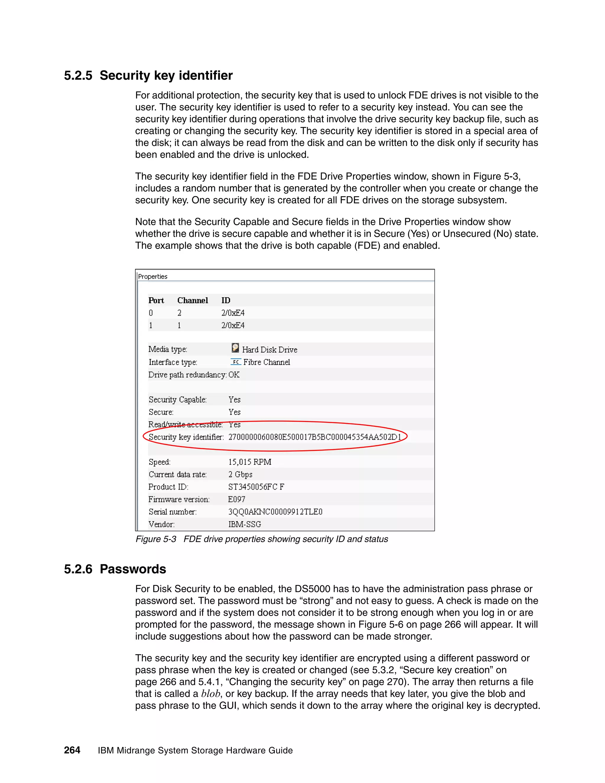 5.2.5 Security key identifier
              For additional protection, the security key that is used to unlock FDE drives is not visible to the
              user. The security key identifier is used to refer to a security key instead. You can see the
              security key identifier during operations that involve the drive security key backup file, such as
              creating or changing the security key. The security key identifier is stored in a special area of
              the disk; it can always be read from the disk and can be written to the disk only if security has
              been enabled and the drive is unlocked.

              The security key identifier field in the FDE Drive Properties window, shown in Figure 5-3,
              includes a random number that is generated by the controller when you create or change the
              security key. One security key is created for all FDE drives on the storage subsystem.

              Note that the Security Capable and Secure fields in the Drive Properties window show
              whether the drive is secure capable and whether it is in Secure (Yes) or Unsecured (No) state.
              The example shows that the drive is both capable (FDE) and enabled.




              Figure 5-3 FDE drive properties showing security ID and status


5.2.6 Passwords
              For Disk Security to be enabled, the DS5000 has to have the administration pass phrase or
              password set. The password must be “strong” and not easy to guess. A check is made on the
              password and if the system does not consider it to be strong enough when you log in or are
              prompted for the password, the message shown in Figure 5-6 on page 266 will appear. It will
              include suggestions about how the password can be made stronger.

              The security key and the security key identifier are encrypted using a different password or
              pass phrase when the key is created or changed (see 5.3.2, “Secure key creation” on
              page 266 and 5.4.1, “Changing the security key” on page 270). The array then returns a file
              that is called a blob, or key backup. If the array needs that key later, you give the blob and
              pass phrase to the GUI, which sends it down to the array where the original key is decrypted.



264   IBM Midrange System Storage Hardware Guide
 