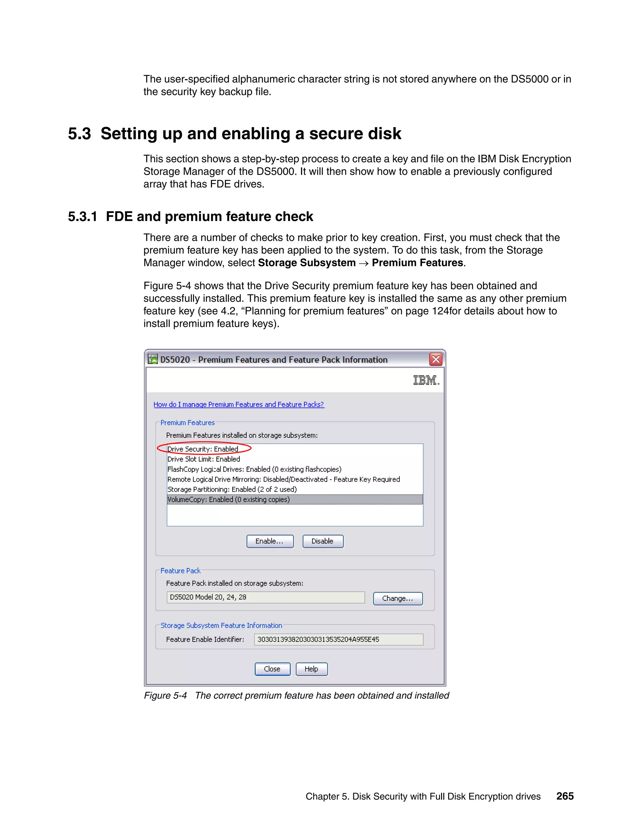 The user-specified alphanumeric character string is not stored anywhere on the DS5000 or in
          the security key backup file.



5.3 Setting up and enabling a secure disk
          This section shows a step-by-step process to create a key and file on the IBM Disk Encryption
          Storage Manager of the DS5000. It will then show how to enable a previously configured
          array that has FDE drives.


5.3.1 FDE and premium feature check
          There are a number of checks to make prior to key creation. First, you must check that the
          premium feature key has been applied to the system. To do this task, from the Storage
          Manager window, select Storage Subsystem  Premium Features.

          Figure 5-4 shows that the Drive Security premium feature key has been obtained and
          successfully installed. This premium feature key is installed the same as any other premium
          feature key (see 4.2, “Planning for premium features” on page 124for details about how to
          install premium feature keys).




          Figure 5-4 The correct premium feature has been obtained and installed




                                               Chapter 5. Disk Security with Full Disk Encryption drives   265
 