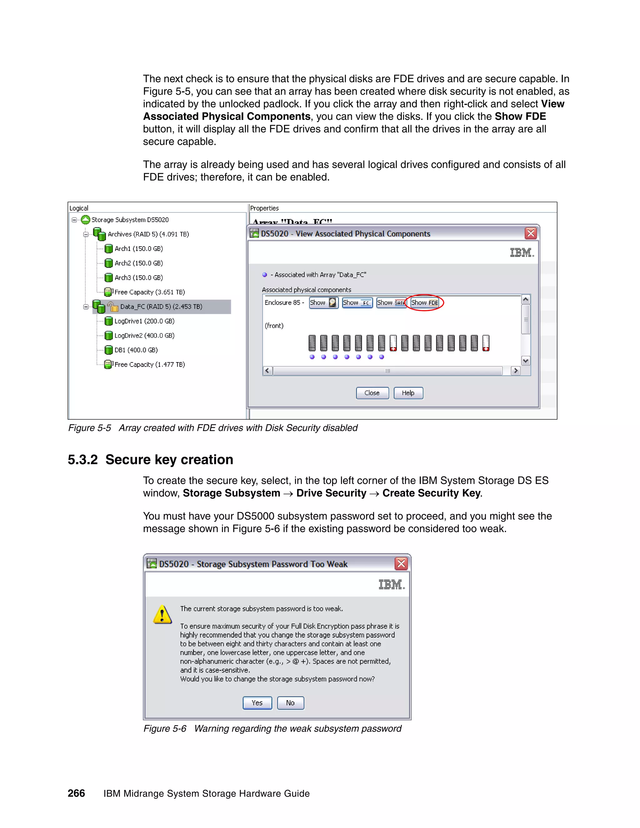 The next check is to ensure that the physical disks are FDE drives and are secure capable. In
                 Figure 5-5, you can see that an array has been created where disk security is not enabled, as
                 indicated by the unlocked padlock. If you click the array and then right-click and select View
                 Associated Physical Components, you can view the disks. If you click the Show FDE
                 button, it will display all the FDE drives and confirm that all the drives in the array are all
                 secure capable.

                 The array is already being used and has several logical drives configured and consists of all
                 FDE drives; therefore, it can be enabled.




Figure 5-5 Array created with FDE drives with Disk Security disabled


5.3.2 Secure key creation
                 To create the secure key, select, in the top left corner of the IBM System Storage DS ES
                 window, Storage Subsystem  Drive Security  Create Security Key.

                 You must have your DS5000 subsystem password set to proceed, and you might see the
                 message shown in Figure 5-6 if the existing password be considered too weak.




                 Figure 5-6 Warning regarding the weak subsystem password




266     IBM Midrange System Storage Hardware Guide
 