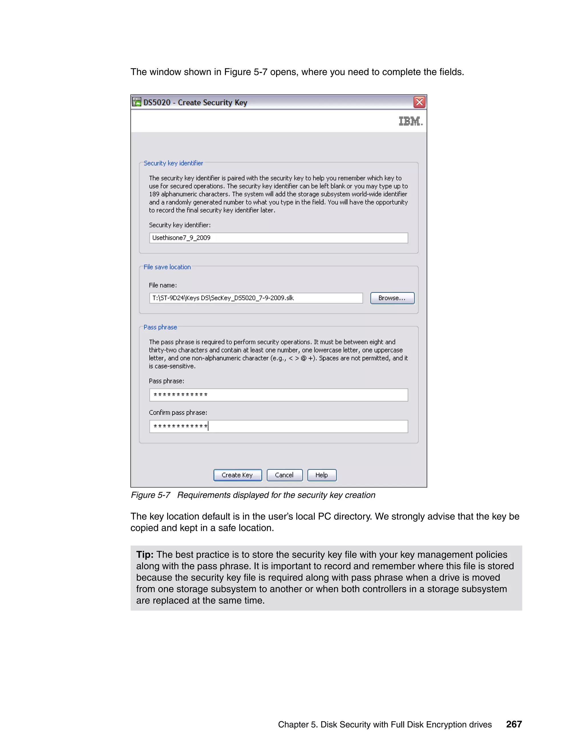 The window shown in Figure 5-7 opens, where you need to complete the fields.




Figure 5-7 Requirements displayed for the security key creation

The key location default is in the user’s local PC directory. We strongly advise that the key be
copied and kept in a safe location.

 Tip: The best practice is to store the security key file with your key management policies
 along with the pass phrase. It is important to record and remember where this file is stored
 because the security key file is required along with pass phrase when a drive is moved
 from one storage subsystem to another or when both controllers in a storage subsystem
 are replaced at the same time.




                                      Chapter 5. Disk Security with Full Disk Encryption drives   267
 