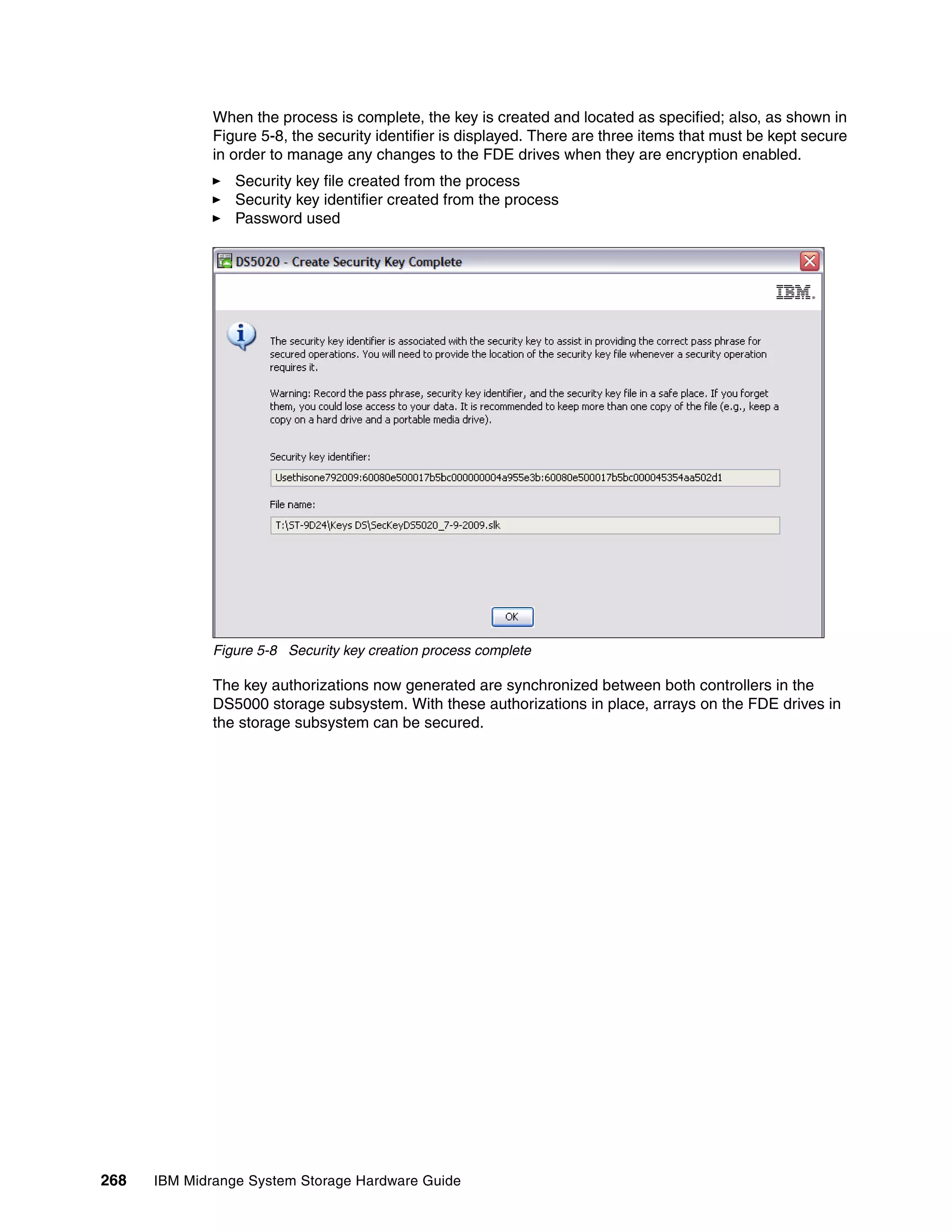 When the process is complete, the key is created and located as specified; also, as shown in
              Figure 5-8, the security identifier is displayed. There are three items that must be kept secure
              in order to manage any changes to the FDE drives when they are encryption enabled.
                 Security key file created from the process
                 Security key identifier created from the process
                 Password used




              Figure 5-8 Security key creation process complete

              The key authorizations now generated are synchronized between both controllers in the
              DS5000 storage subsystem. With these authorizations in place, arrays on the FDE drives in
              the storage subsystem can be secured.




268   IBM Midrange System Storage Hardware Guide
 