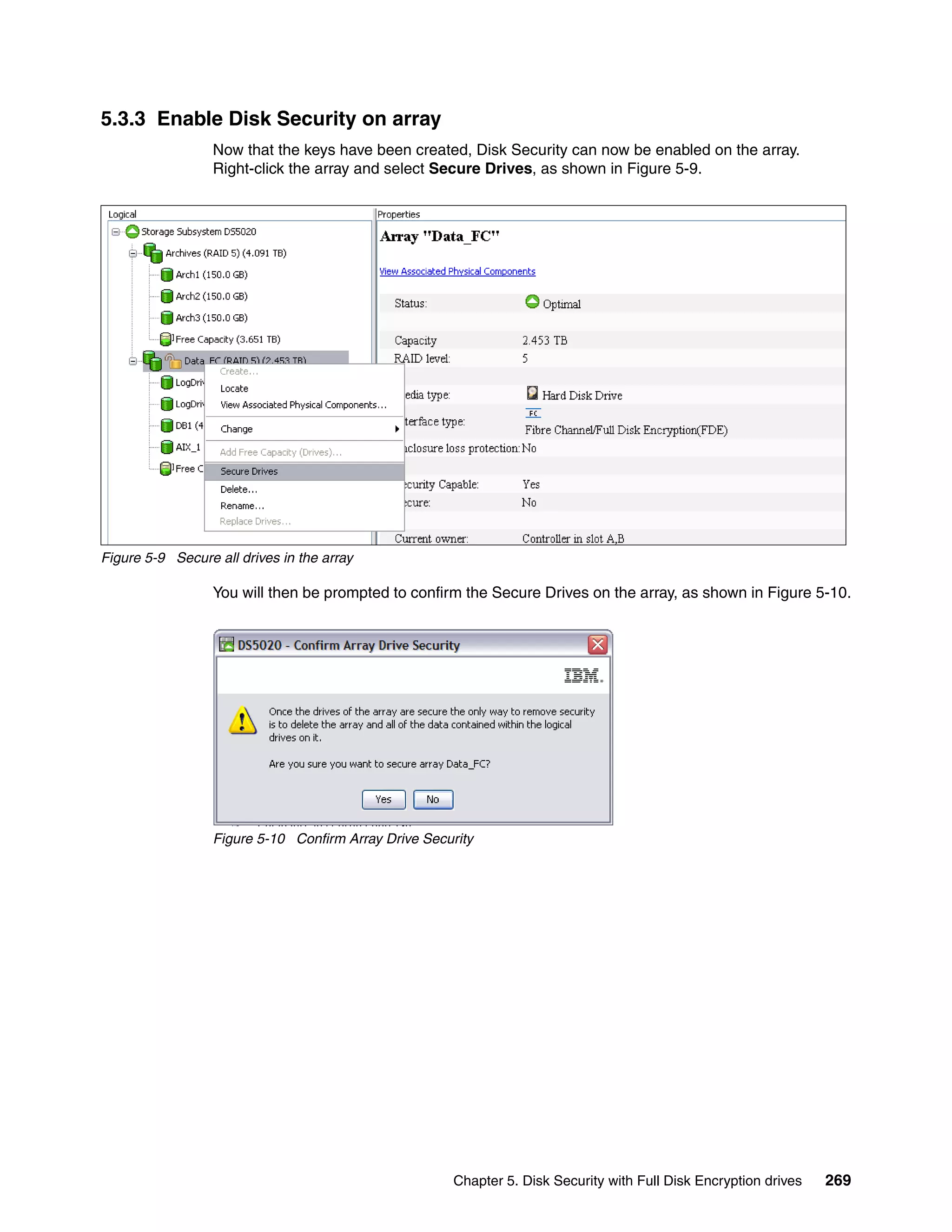 5.3.3 Enable Disk Security on array
                  Now that the keys have been created, Disk Security can now be enabled on the array.
                  Right-click the array and select Secure Drives, as shown in Figure 5-9.




Figure 5-9 Secure all drives in the array

                  You will then be prompted to confirm the Secure Drives on the array, as shown in Figure 5-10.




                  Figure 5-10 Confirm Array Drive Security




                                                      Chapter 5. Disk Security with Full Disk Encryption drives   269
 