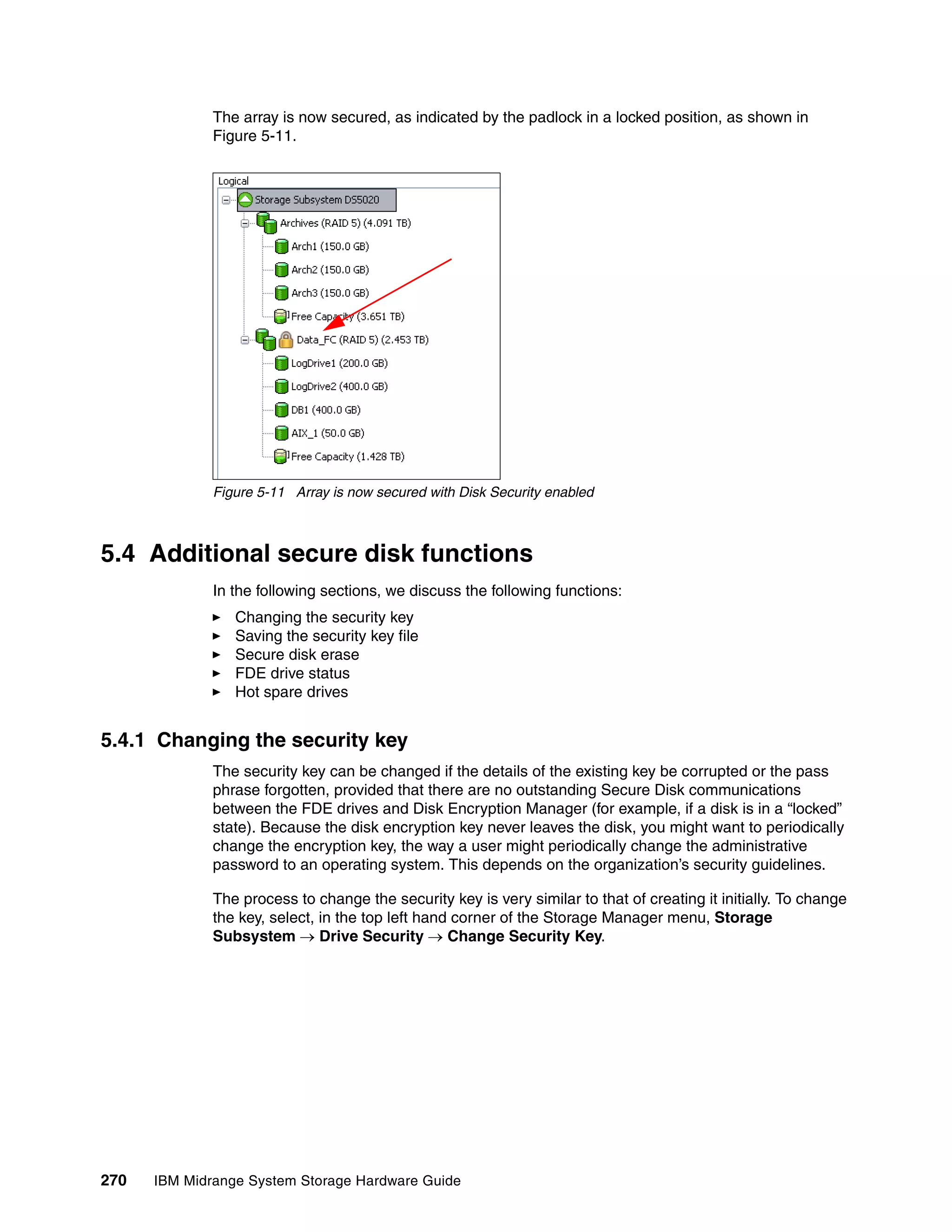 The array is now secured, as indicated by the padlock in a locked position, as shown in
              Figure 5-11.




              Figure 5-11 Array is now secured with Disk Security enabled



5.4 Additional secure disk functions
              In the following sections, we discuss the following functions:
                 Changing the security key
                 Saving the security key file
                 Secure disk erase
                 FDE drive status
                 Hot spare drives


5.4.1 Changing the security key
              The security key can be changed if the details of the existing key be corrupted or the pass
              phrase forgotten, provided that there are no outstanding Secure Disk communications
              between the FDE drives and Disk Encryption Manager (for example, if a disk is in a “locked”
              state). Because the disk encryption key never leaves the disk, you might want to periodically
              change the encryption key, the way a user might periodically change the administrative
              password to an operating system. This depends on the organization’s security guidelines.

              The process to change the security key is very similar to that of creating it initially. To change
              the key, select, in the top left hand corner of the Storage Manager menu, Storage
              Subsystem  Drive Security  Change Security Key.




270   IBM Midrange System Storage Hardware Guide
 