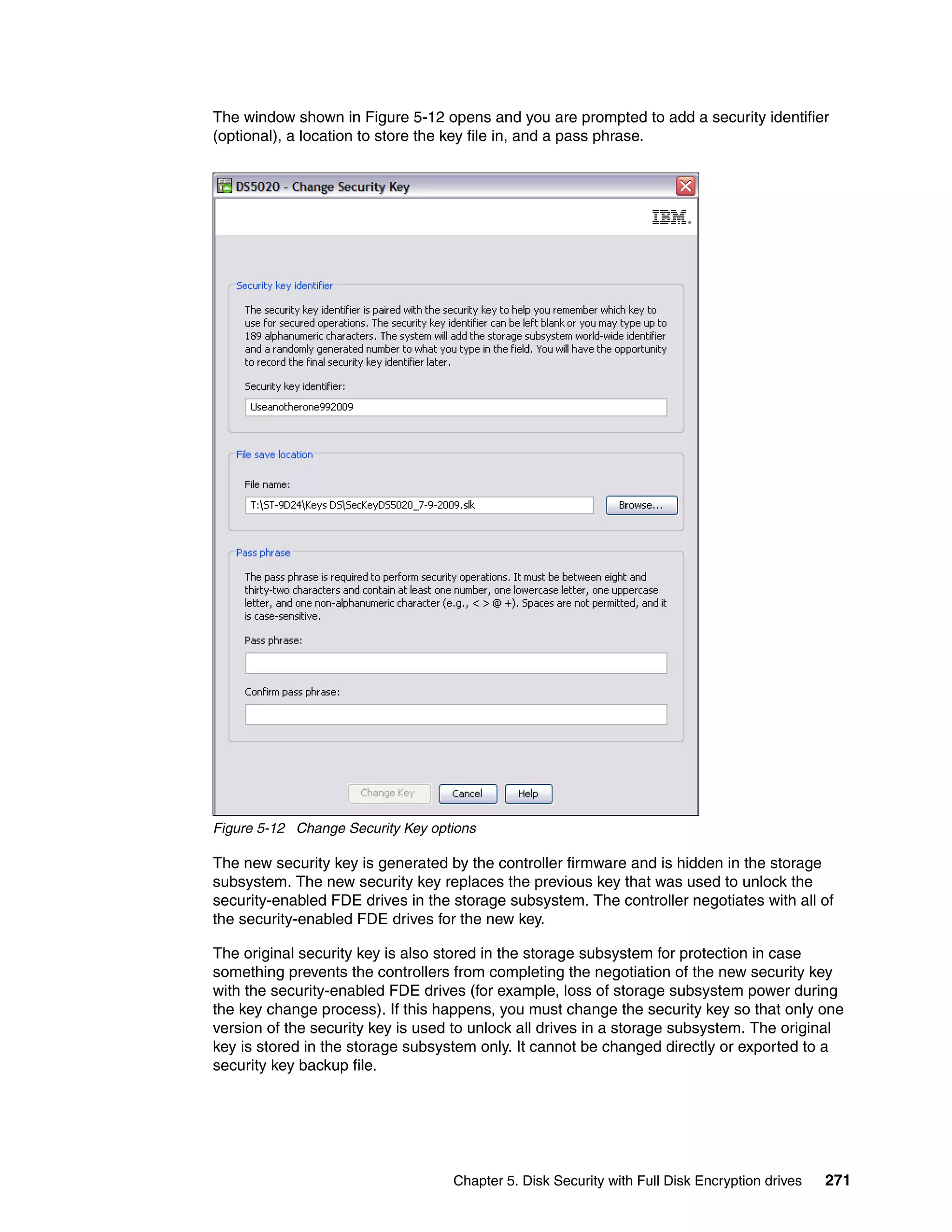 The window shown in Figure 5-12 opens and you are prompted to add a security identifier
(optional), a location to store the key file in, and a pass phrase.




Figure 5-12 Change Security Key options

The new security key is generated by the controller firmware and is hidden in the storage
subsystem. The new security key replaces the previous key that was used to unlock the
security-enabled FDE drives in the storage subsystem. The controller negotiates with all of
the security-enabled FDE drives for the new key.

The original security key is also stored in the storage subsystem for protection in case
something prevents the controllers from completing the negotiation of the new security key
with the security-enabled FDE drives (for example, loss of storage subsystem power during
the key change process). If this happens, you must change the security key so that only one
version of the security key is used to unlock all drives in a storage subsystem. The original
key is stored in the storage subsystem only. It cannot be changed directly or exported to a
security key backup file.




                                   Chapter 5. Disk Security with Full Disk Encryption drives   271
 
