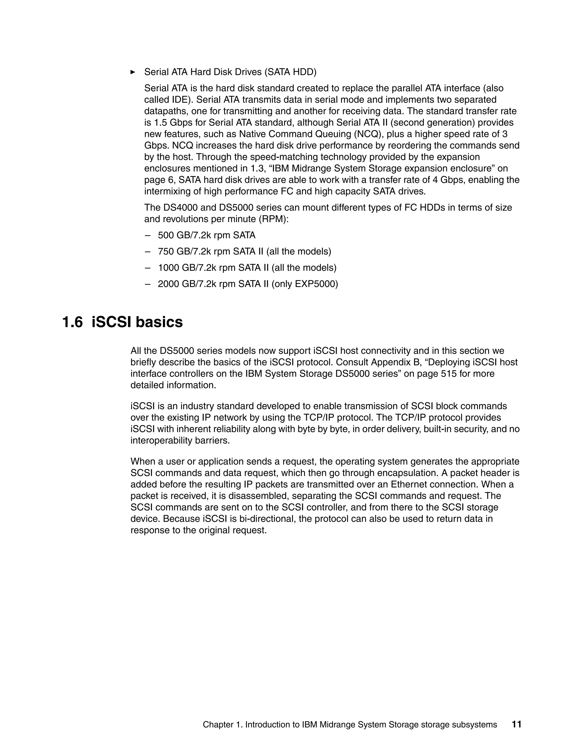 Serial ATA Hard Disk Drives (SATA HDD)
            Serial ATA is the hard disk standard created to replace the parallel ATA interface (also
            called IDE). Serial ATA transmits data in serial mode and implements two separated
            datapaths, one for transmitting and another for receiving data. The standard transfer rate
            is 1.5 Gbps for Serial ATA standard, although Serial ATA II (second generation) provides
            new features, such as Native Command Queuing (NCQ), plus a higher speed rate of 3
            Gbps. NCQ increases the hard disk drive performance by reordering the commands send
            by the host. Through the speed-matching technology provided by the expansion
            enclosures mentioned in 1.3, “IBM Midrange System Storage expansion enclosure” on
            page 6, SATA hard disk drives are able to work with a transfer rate of 4 Gbps, enabling the
            intermixing of high performance FC and high capacity SATA drives.
            The DS4000 and DS5000 series can mount different types of FC HDDs in terms of size
            and revolutions per minute (RPM):
            – 500 GB/7.2k rpm SATA
            – 750 GB/7.2k rpm SATA II (all the models)
            – 1000 GB/7.2k rpm SATA II (all the models)
            – 2000 GB/7.2k rpm SATA II (only EXP5000)



1.6 iSCSI basics
         All the DS5000 series models now support iSCSI host connectivity and in this section we
         briefly describe the basics of the iSCSI protocol. Consult Appendix B, “Deploying iSCSI host
         interface controllers on the IBM System Storage DS5000 series” on page 515 for more
         detailed information.

         iSCSI is an industry standard developed to enable transmission of SCSI block commands
         over the existing IP network by using the TCP/IP protocol. The TCP/IP protocol provides
         iSCSI with inherent reliability along with byte by byte, in order delivery, built-in security, and no
         interoperability barriers.

         When a user or application sends a request, the operating system generates the appropriate
         SCSI commands and data request, which then go through encapsulation. A packet header is
         added before the resulting IP packets are transmitted over an Ethernet connection. When a
         packet is received, it is disassembled, separating the SCSI commands and request. The
         SCSI commands are sent on to the SCSI controller, and from there to the SCSI storage
         device. Because iSCSI is bi-directional, the protocol can also be used to return data in
         response to the original request.




                           Chapter 1. Introduction to IBM Midrange System Storage storage subsystems       11
 