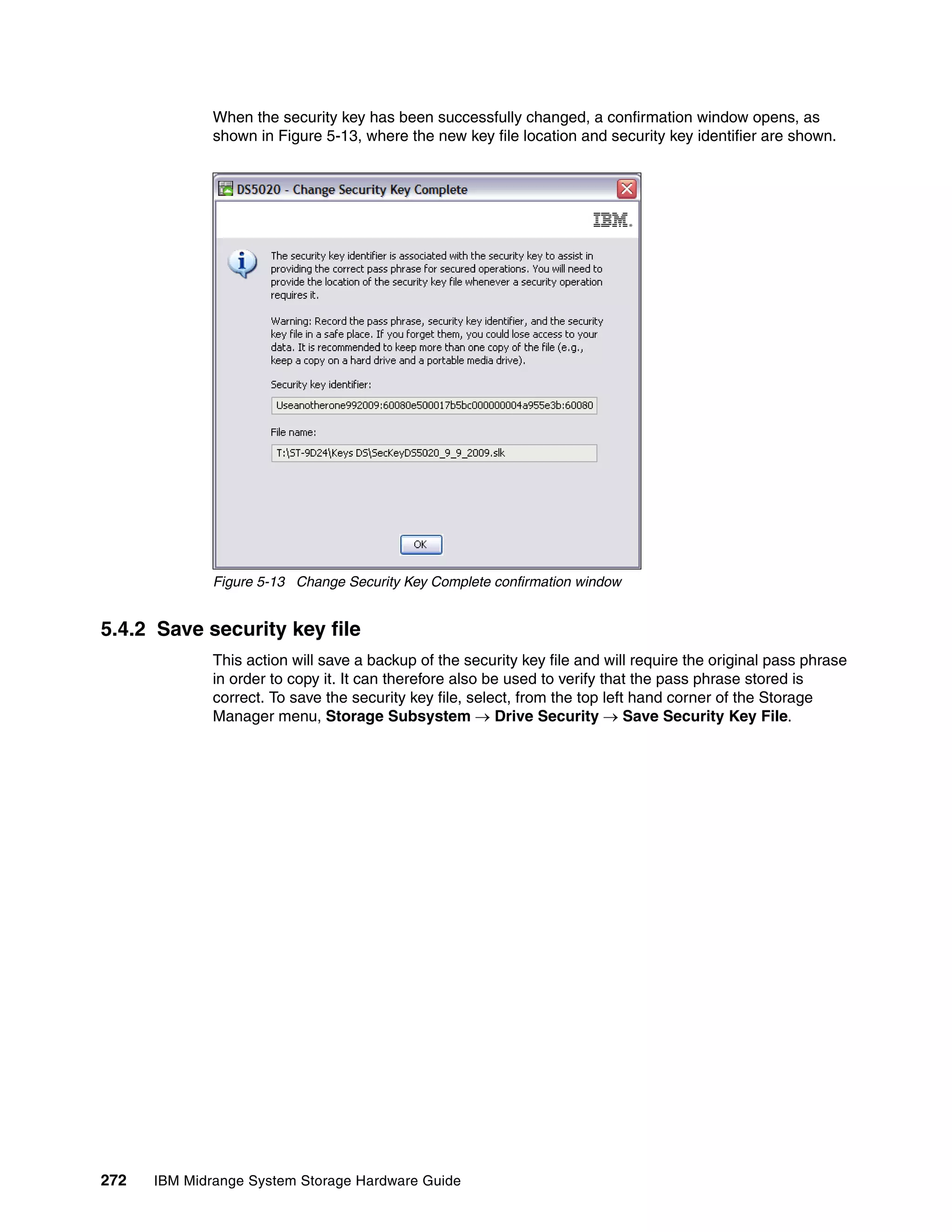 When the security key has been successfully changed, a confirmation window opens, as
              shown in Figure 5-13, where the new key file location and security key identifier are shown.




              Figure 5-13 Change Security Key Complete confirmation window


5.4.2 Save security key file
              This action will save a backup of the security key file and will require the original pass phrase
              in order to copy it. It can therefore also be used to verify that the pass phrase stored is
              correct. To save the security key file, select, from the top left hand corner of the Storage
              Manager menu, Storage Subsystem  Drive Security  Save Security Key File.




272   IBM Midrange System Storage Hardware Guide
 