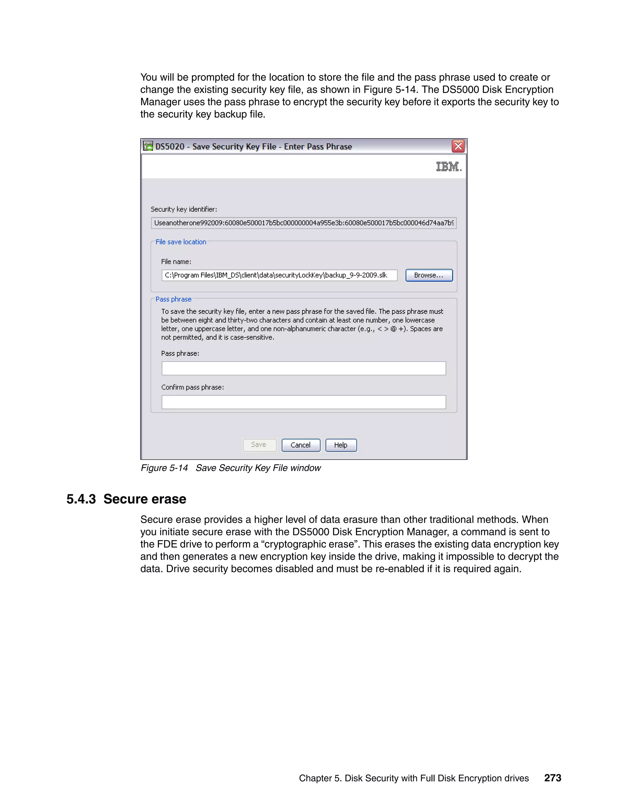 You will be prompted for the location to store the file and the pass phrase used to create or
           change the existing security key file, as shown in Figure 5-14. The DS5000 Disk Encryption
           Manager uses the pass phrase to encrypt the security key before it exports the security key to
           the security key backup file.




           Figure 5-14 Save Security Key File window


5.4.3 Secure erase
           Secure erase provides a higher level of data erasure than other traditional methods. When
           you initiate secure erase with the DS5000 Disk Encryption Manager, a command is sent to
           the FDE drive to perform a “cryptographic erase”. This erases the existing data encryption key
           and then generates a new encryption key inside the drive, making it impossible to decrypt the
           data. Drive security becomes disabled and must be re-enabled if it is required again.




                                               Chapter 5. Disk Security with Full Disk Encryption drives   273
 