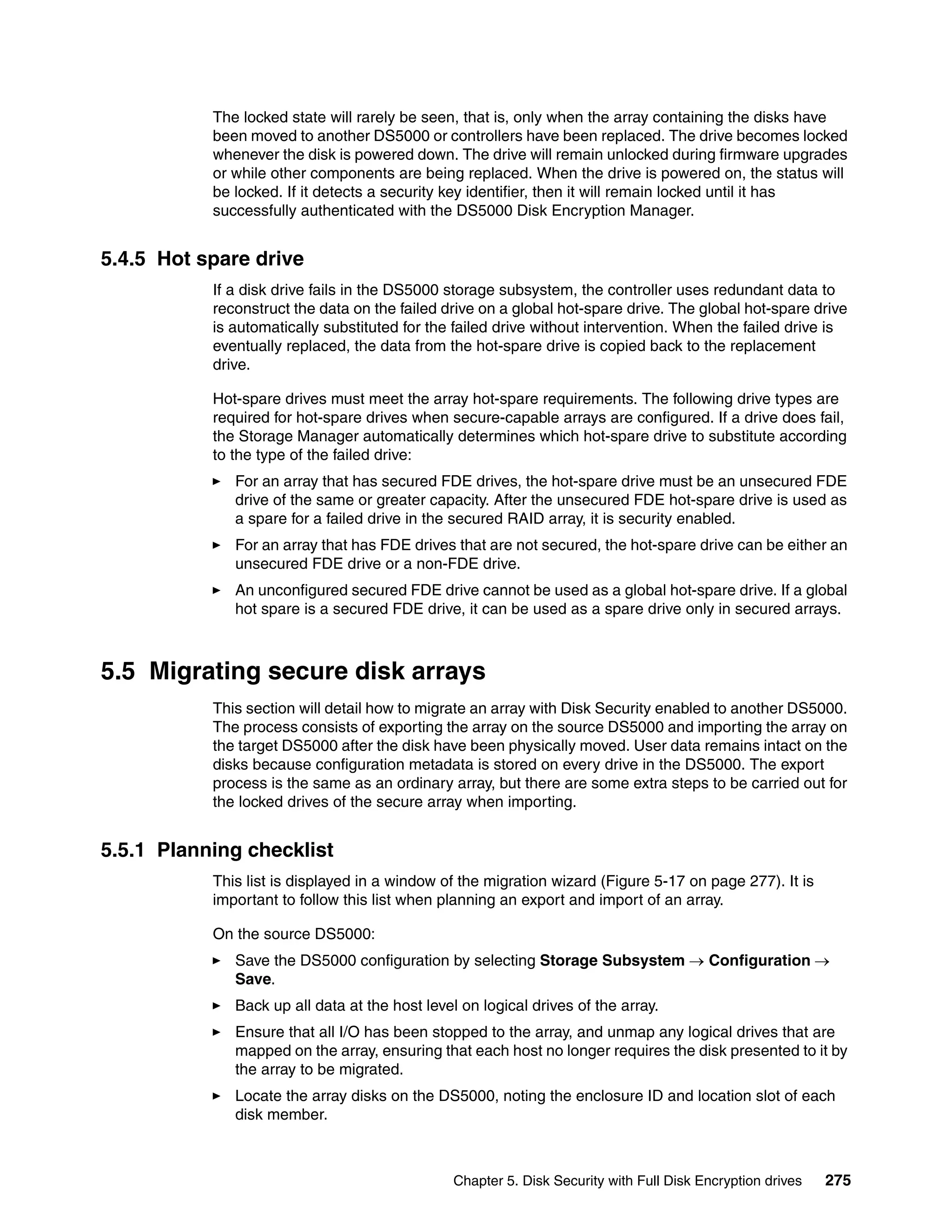 The locked state will rarely be seen, that is, only when the array containing the disks have
           been moved to another DS5000 or controllers have been replaced. The drive becomes locked
           whenever the disk is powered down. The drive will remain unlocked during firmware upgrades
           or while other components are being replaced. When the drive is powered on, the status will
           be locked. If it detects a security key identifier, then it will remain locked until it has
           successfully authenticated with the DS5000 Disk Encryption Manager.


5.4.5 Hot spare drive
           If a disk drive fails in the DS5000 storage subsystem, the controller uses redundant data to
           reconstruct the data on the failed drive on a global hot-spare drive. The global hot-spare drive
           is automatically substituted for the failed drive without intervention. When the failed drive is
           eventually replaced, the data from the hot-spare drive is copied back to the replacement
           drive.

           Hot-spare drives must meet the array hot-spare requirements. The following drive types are
           required for hot-spare drives when secure-capable arrays are configured. If a drive does fail,
           the Storage Manager automatically determines which hot-spare drive to substitute according
           to the type of the failed drive:
              For an array that has secured FDE drives, the hot-spare drive must be an unsecured FDE
              drive of the same or greater capacity. After the unsecured FDE hot-spare drive is used as
              a spare for a failed drive in the secured RAID array, it is security enabled.
              For an array that has FDE drives that are not secured, the hot-spare drive can be either an
              unsecured FDE drive or a non-FDE drive.
              An unconfigured secured FDE drive cannot be used as a global hot-spare drive. If a global
              hot spare is a secured FDE drive, it can be used as a spare drive only in secured arrays.



5.5 Migrating secure disk arrays
           This section will detail how to migrate an array with Disk Security enabled to another DS5000.
           The process consists of exporting the array on the source DS5000 and importing the array on
           the target DS5000 after the disk have been physically moved. User data remains intact on the
           disks because configuration metadata is stored on every drive in the DS5000. The export
           process is the same as an ordinary array, but there are some extra steps to be carried out for
           the locked drives of the secure array when importing.


5.5.1 Planning checklist
           This list is displayed in a window of the migration wizard (Figure 5-17 on page 277). It is
           important to follow this list when planning an export and import of an array.

           On the source DS5000:
              Save the DS5000 configuration by selecting Storage Subsystem  Configuration 
              Save.
              Back up all data at the host level on logical drives of the array.
              Ensure that all I/O has been stopped to the array, and unmap any logical drives that are
              mapped on the array, ensuring that each host no longer requires the disk presented to it by
              the array to be migrated.
              Locate the array disks on the DS5000, noting the enclosure ID and location slot of each
              disk member.



                                                Chapter 5. Disk Security with Full Disk Encryption drives   275
 