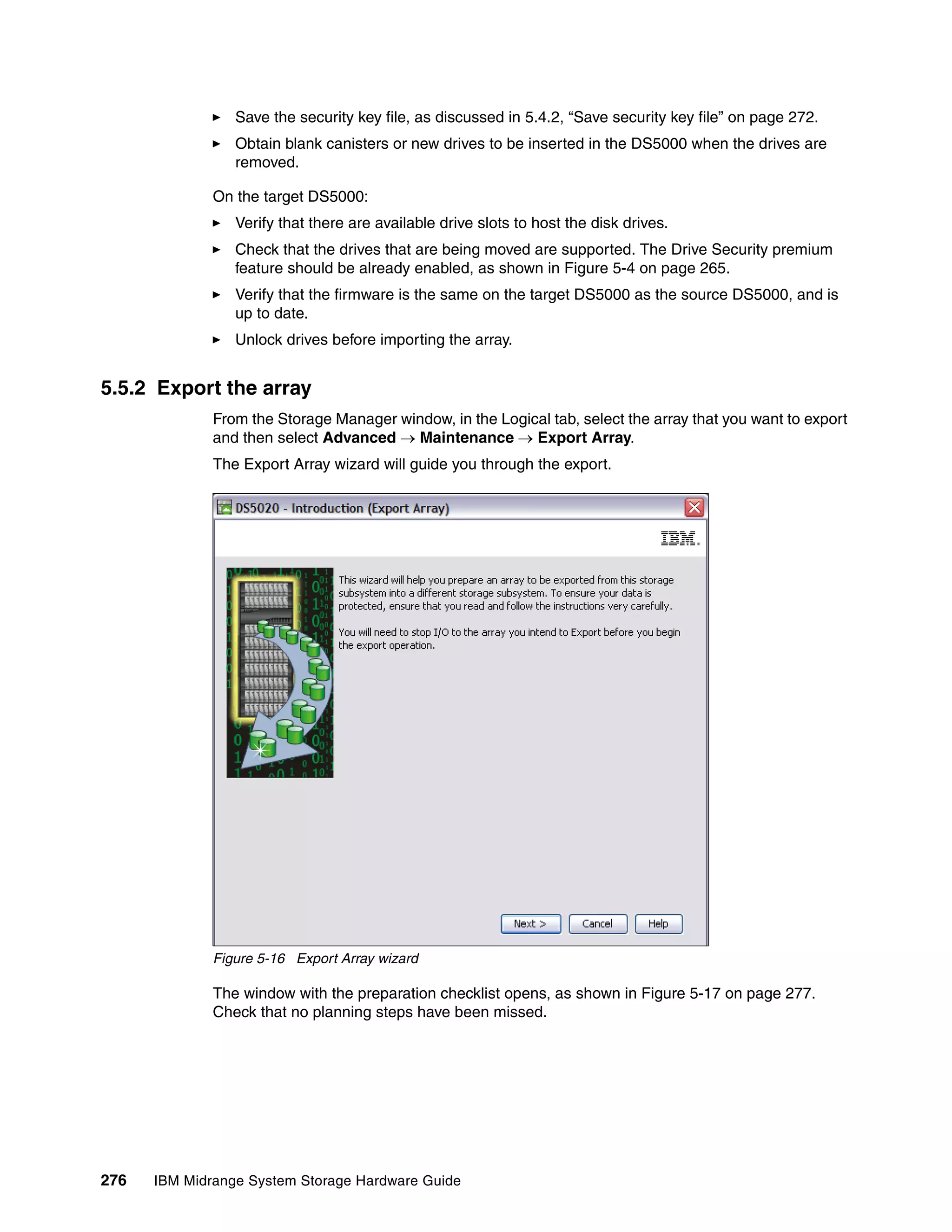 Save the security key file, as discussed in 5.4.2, “Save security key file” on page 272.
                 Obtain blank canisters or new drives to be inserted in the DS5000 when the drives are
                 removed.

              On the target DS5000:
                 Verify that there are available drive slots to host the disk drives.
                 Check that the drives that are being moved are supported. The Drive Security premium
                 feature should be already enabled, as shown in Figure 5-4 on page 265.
                 Verify that the firmware is the same on the target DS5000 as the source DS5000, and is
                 up to date.
                 Unlock drives before importing the array.


5.5.2 Export the array
              From the Storage Manager window, in the Logical tab, select the array that you want to export
              and then select Advanced  Maintenance  Export Array.
              The Export Array wizard will guide you through the export.




              Figure 5-16 Export Array wizard

              The window with the preparation checklist opens, as shown in Figure 5-17 on page 277.
              Check that no planning steps have been missed.




276   IBM Midrange System Storage Hardware Guide
 