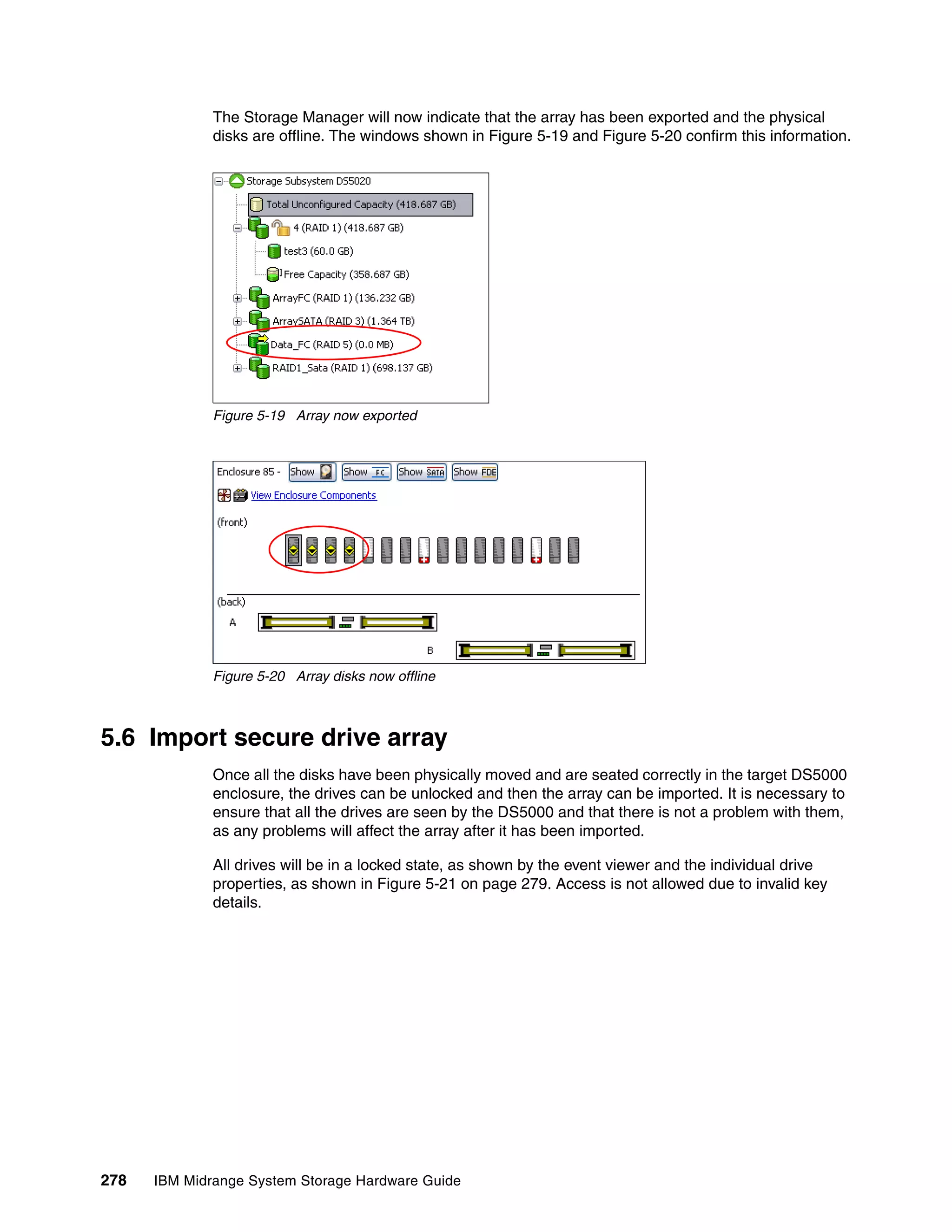 The Storage Manager will now indicate that the array has been exported and the physical
              disks are offline. The windows shown in Figure 5-19 and Figure 5-20 confirm this information.




              Figure 5-19 Array now exported




              Figure 5-20 Array disks now offline



5.6 Import secure drive array
              Once all the disks have been physically moved and are seated correctly in the target DS5000
              enclosure, the drives can be unlocked and then the array can be imported. It is necessary to
              ensure that all the drives are seen by the DS5000 and that there is not a problem with them,
              as any problems will affect the array after it has been imported.

              All drives will be in a locked state, as shown by the event viewer and the individual drive
              properties, as shown in Figure 5-21 on page 279. Access is not allowed due to invalid key
              details.




278   IBM Midrange System Storage Hardware Guide
 