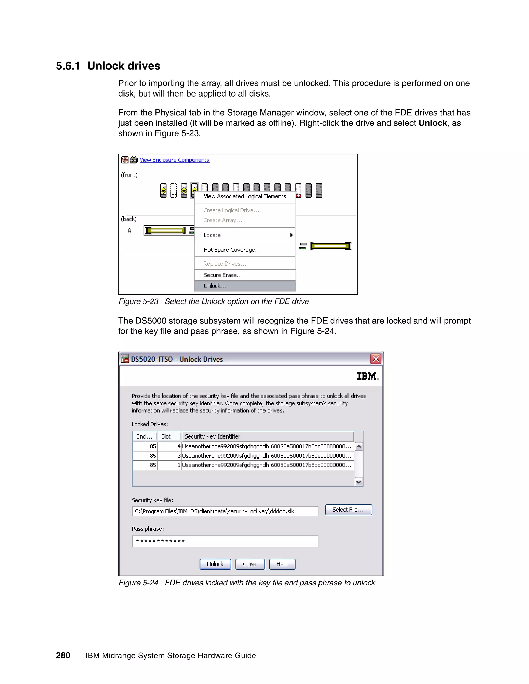 5.6.1 Unlock drives
              Prior to importing the array, all drives must be unlocked. This procedure is performed on one
              disk, but will then be applied to all disks.

              From the Physical tab in the Storage Manager window, select one of the FDE drives that has
              just been installed (it will be marked as offline). Right-click the drive and select Unlock, as
              shown in Figure 5-23.




              Figure 5-23 Select the Unlock option on the FDE drive

              The DS5000 storage subsystem will recognize the FDE drives that are locked and will prompt
              for the key file and pass phrase, as shown in Figure 5-24.




              Figure 5-24 FDE drives locked with the key file and pass phrase to unlock




280   IBM Midrange System Storage Hardware Guide
 