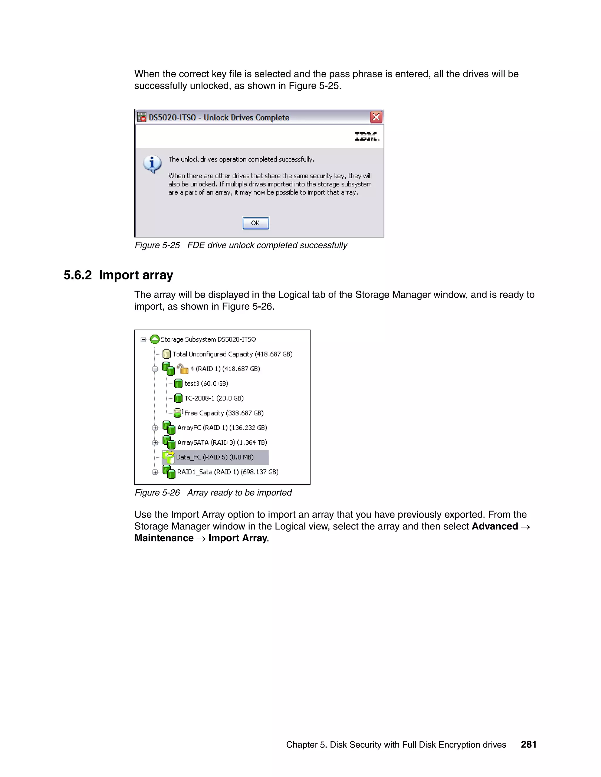 When the correct key file is selected and the pass phrase is entered, all the drives will be
           successfully unlocked, as shown in Figure 5-25.




           Figure 5-25 FDE drive unlock completed successfully


5.6.2 Import array
           The array will be displayed in the Logical tab of the Storage Manager window, and is ready to
           import, as shown in Figure 5-26.




           Figure 5-26 Array ready to be imported

           Use the Import Array option to import an array that you have previously exported. From the
           Storage Manager window in the Logical view, select the array and then select Advanced 
           Maintenance  Import Array.




                                               Chapter 5. Disk Security with Full Disk Encryption drives   281
 