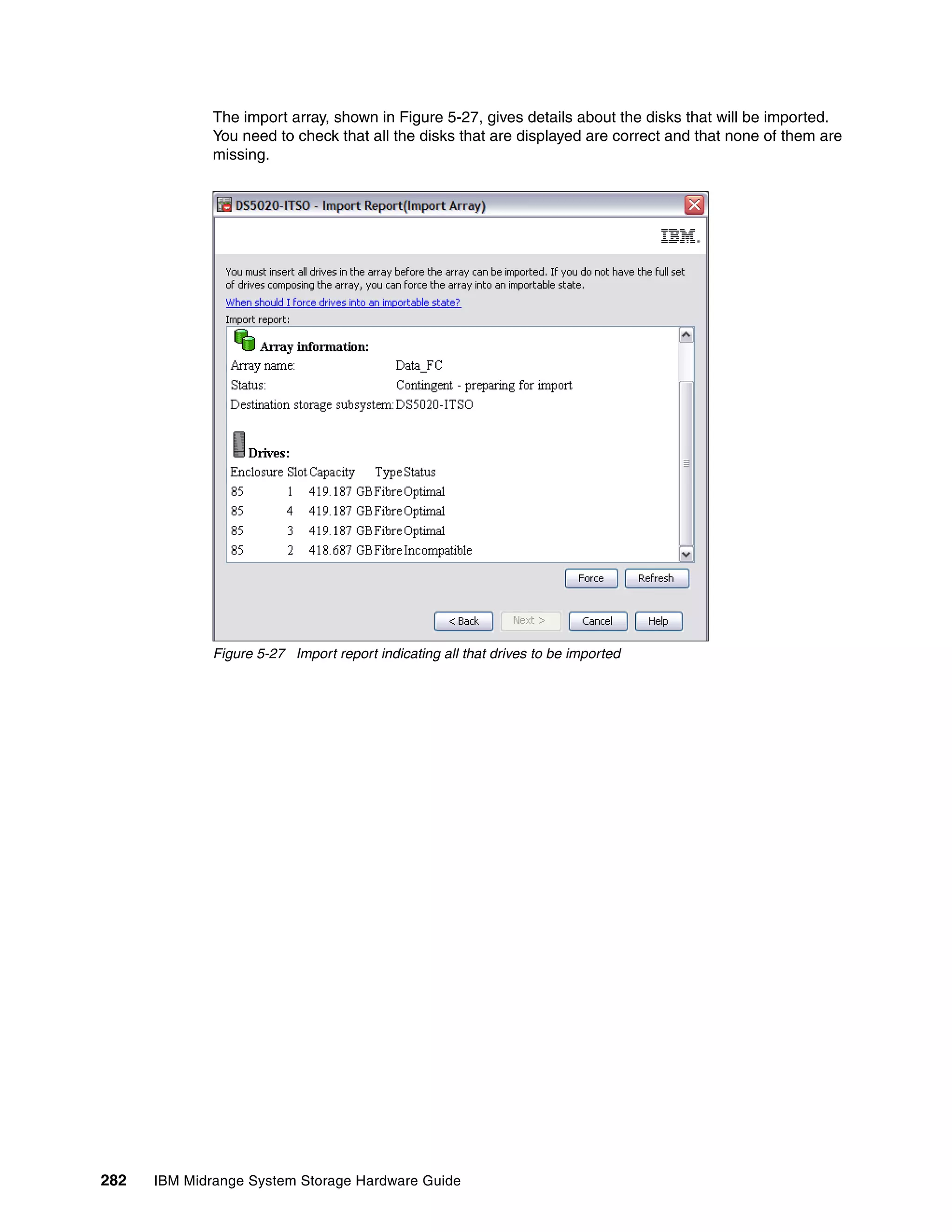 The import array, shown in Figure 5-27, gives details about the disks that will be imported.
              You need to check that all the disks that are displayed are correct and that none of them are
              missing.




              Figure 5-27 Import report indicating all that drives to be imported




282   IBM Midrange System Storage Hardware Guide
 